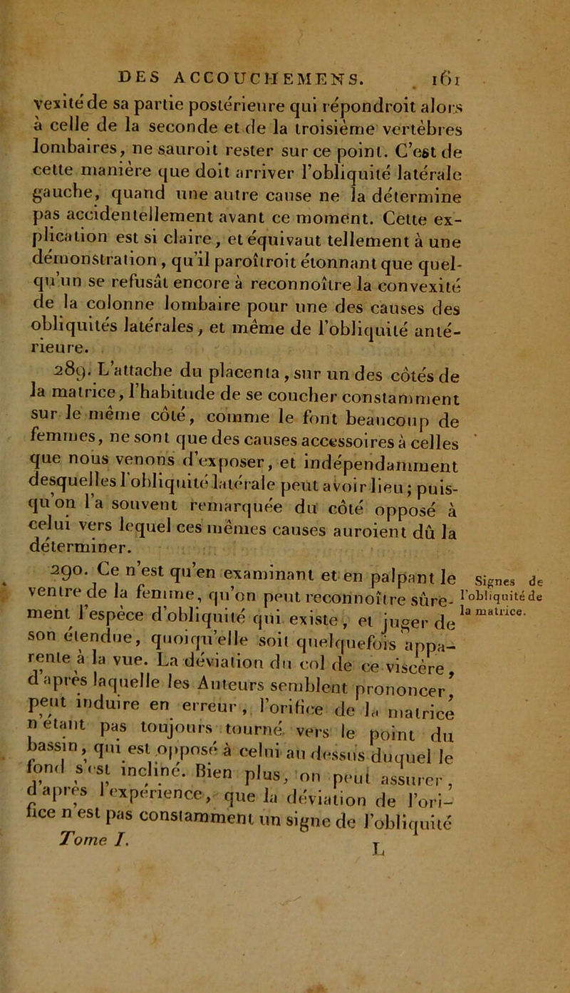 yexitëde sa partie postérieure qui répondroit alors a celle de la seconde et de la troisième vertèbres lombaires, ne sauroit rester sur ce point. C’est de cette maniéré que doit arriver l'obliquité latérale gauche, quand une autre cause ne la détermine pas accidentellement avant ce moment. Cette ex- plication est si claire, et équivaut tellement à une démonstration , qu’il paroîtroit étonnant que quel- qu’un se refusât encore à reconnoître la convexité de la colonne lombaire pour une des causes des obliquités latérales, et même de l’obliquité anté- rieure. 289. L attache du placenta, sur un des côtés de la matrice, 1 habitude de se coucher constamment sui le meme cote, comme le font beaucoup de femmes, ne sont que des causes accessoires à celles que nous venons d’exposer, et indépendamment desquelles l’obliquité latérale peut avoir lieu ; puis- qu’on l’a souvent remarquée du côté opposé à celui vers lequel ces mêmes causes auroient dû la déterminer. 290. Ce n’est qu’en examinant et en palpant le signes de ventre de la femme, qu’on peut reconnoître sure i niquité de ment l’espèce d’obliquité qui existe, et juger d(iU malnce- son étendue, quoiqu’elle soit quelquefois appa- rente a a vue. La déviation du col de ce viscère, d apres laquelle les Auteurs semblent prononcer peut induire en erreur , l’orifice de U matrice «étant pas toujours tourné, vers le point du bassin, qui est opposé à celui au dessus duquel le fon.l s est incline. Bien pins, n„ peut assurer, d apres I expérience , que la déviation de l’ori- lice n est pas constamment un signe de l’obliquité Tome I. T JLi