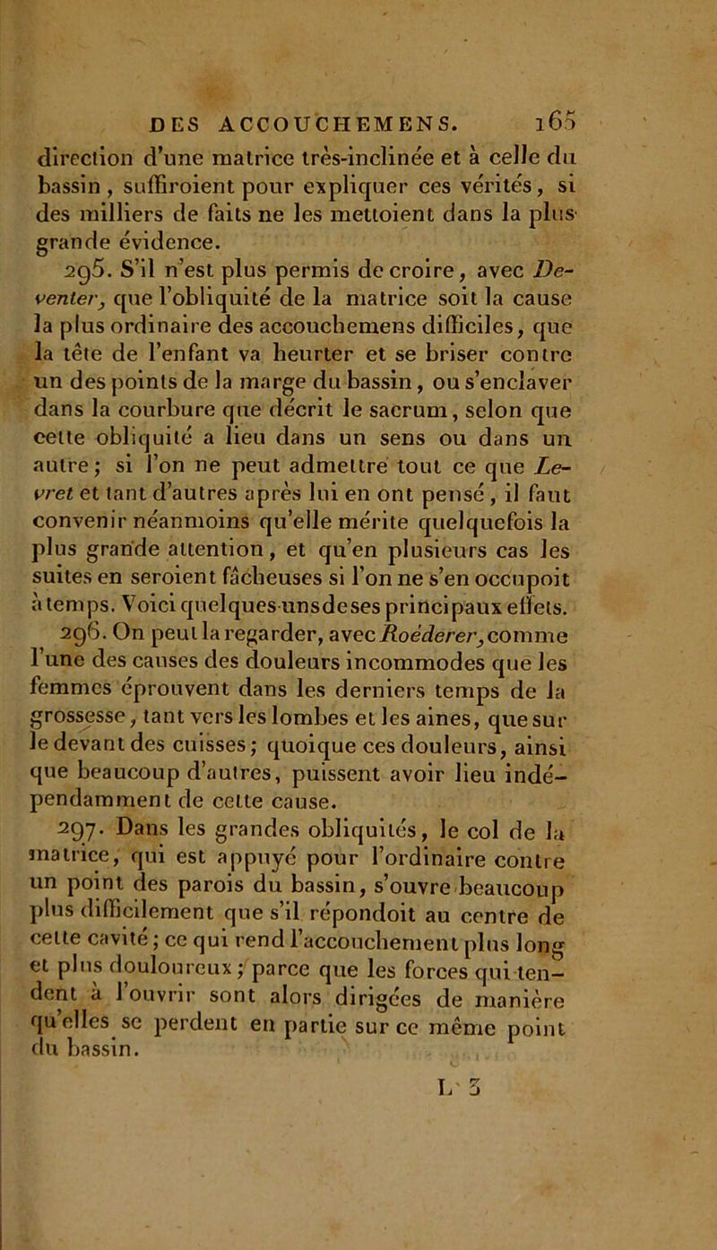 direction d’une matrice très-inclinée et à celle du bassin , suffiroient pour expliquer ces vérités, si des milliers de faits ne les mettoient dans la pins- grande évidence. 2g5. S’il n’est plus permis de croire, avec De- venter, que l’obliquité de la matrice soit la cause la plus ordinaire des accouchemens difficiles, que la tête de l’enfant va heurter et se briser contre un des points de la marge du bassin, ou s’enclaver dans la courbure que décrit le sacrum, selon que celte obliquité a lieu dans un sens ou dans un autre ; si l’on ne peut admettre tout ce que Le- vret et tant d’autres après lui en ont pensé, il faut convenir néanmoins qu’elle mérite quelquefois la plus grande attention, et qu’en plusieurs cas les suites en seroient fâcheuses si l’on ne s’en occupoit à temps. Voici quelques unsdeses principaux effets. 296. On peut la regarder, avec Roèderer,comme 1 une des causes des douleurs incommodes que les femmes éprouvent dans les derniers temps de la grossesse, tant vers les lombes et les aines, que sur le devant des cuisses; quoique ces douleurs, ainsi que beaucoup d’autres, puissent avoir lieu indé- pendamment de cette cause. 297. Dans les grandes obliquités, le col de la matrice, qui est appuyé pour l’ordinaire contre un point des parois du bassin, s’ouvre beaucoup plus difficilement que s’il répondoit au centre de celte cavité ; ce qui rend l’accouchement plus long et pins douloureux; parce que les forces qui ten- dent à l’ouvrir sont alors dirigées de manière quelles se perdent en partie sur ce même point du bassin. 1/ 5
