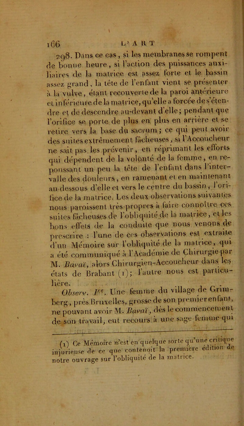 2C)8. Dans ce cas , si les membranes se rompent de bonne heure, si l’action des puissances auxi- liaires de la matrice est assez forte et le bassin assez grand, la tête de l’enfant vient se présenter à la vulve, étant recouverte de la paroi antérieure et inférieure de la matrice, qu elle a forcée de s eten- dre et de descendre au-devant d elle ; pendant que l’orifice se porte de plus en plus en arrière et se relire vers la base du sacrum; ce qui peut avoir des suites extrêmement fâcheuses, si 1 Accoucheur ne sait pas les prévenir, en réprimant les effoils qui dépendent de la volonté de la femme, en ie- poussant un peu la tête de 1 enfant dans 1 inter- valle des douleurs , en ramenant et en maintenant au dessous d’elle et vers le centre du bassin, 1 ori- fice de la matrice. Les deux observations suivantes nous paraissent très-propres à faire connoîlre ces suites fâcheuses de l'obliquité de la matrice, elles bons effets de la conduite que nous venons de prescrire : l’une de ces observations est extraite d’un Mémoire sur l’obliquité de la matrice , qui a été communiqué à l’Académie de Chirurgie par M. Bwaï, alors Chirurgien-Accoucheur dans les états de Brabant (i); l’autre nous est particu- lière. . Observ. Ire. Une femme du village de Cnm- berg, près Bruxelles, grosse de son premierenfanf, ne pouvant avoir M. Bavai, dès le commencement de son travail, eut recours à une sage femme qui (i) Ce Mémoire n.’cst en quelque sorlc qu’une critique iniurieuse île ce que contenoit la première emiion ae notre ouvrage sur l’obliquité cle la matrice. (