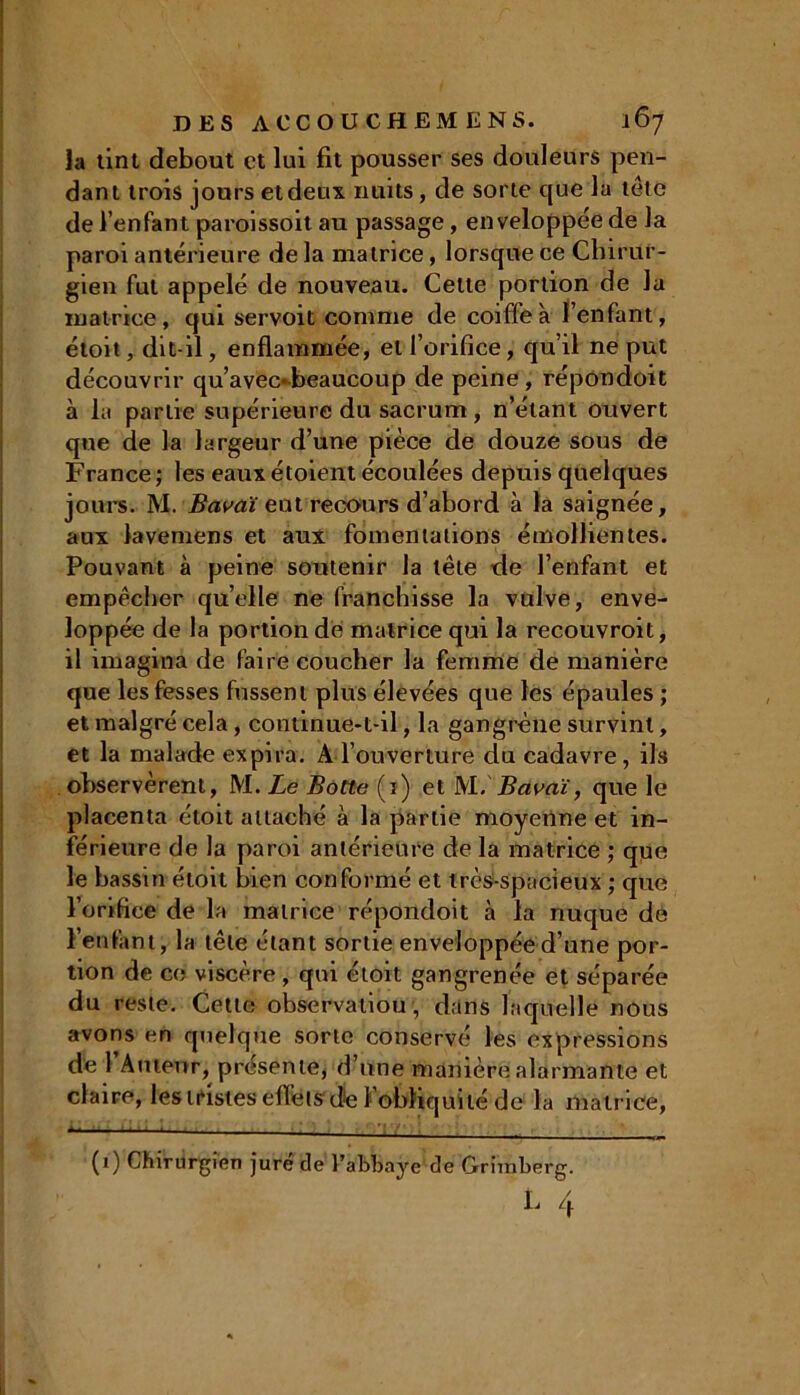 Ja tint debout et lui fit pousser ses douleurs pen- dant trois jours et deux nuits, de sorte que la tête de l’enfant paroissoit au passage, enveloppée de la paroi antérieure de la matrice, lorsque ce Chirur- gien fut appelé de nouveau. Celte portion de la matrice, qui servoit comme de coiffe à l’enfant, étoit, dit-il, enflammée, et l’orifice, qu’il ne put découvrir qu’avec*beaucoup de peine, répondoit à la partie supérieure du sacrum , n’étant ouvert que de la largeur d’une pièce de douze sous de France ; les eaux étoient écoulées depuis quelques jours. M. Bavai eut recours d’abord à la saignée, aux lavemens et aux fomentations émollientes. Pouvant à peine soutenir la tête de l’enfant et empêcher qu’elle ne franchisse la vulve, enve- loppée de la portion dé matrice qui la recouvroit, il imagina de faire coucher la femme de manière que les fesses fussent plus élevées que les épaules ; et malgré cela, continue-t-il, la gangrène survint, et la malade expira. À l’ouverture du cadavre, ils observèrent, M. Le Botte (1) .et M .Bavai, que le placenta étoit attaché à la partie moyenne et in- férieure de la paroi antérieure de la matrice ; que le bassin étoit bien conformé et très-spacieux ; que l’orifice de la matrice répondoit à la nuque de l’enfant, la tête étant sortie enveloppée d’une por- tion de ce viscère , qui étoit gangrenée et séparée du reste. Cette observation, dans laquelle nous avons en quelque sorte conservé les expressions de 1 Auteur, présente, d’une manière alarmante et claire, les tristes effets de l’obliquité de la matrice, 1111 1 ■' T*» (1) Chirurgien juré de l’abbaye de Griraberg. L 4