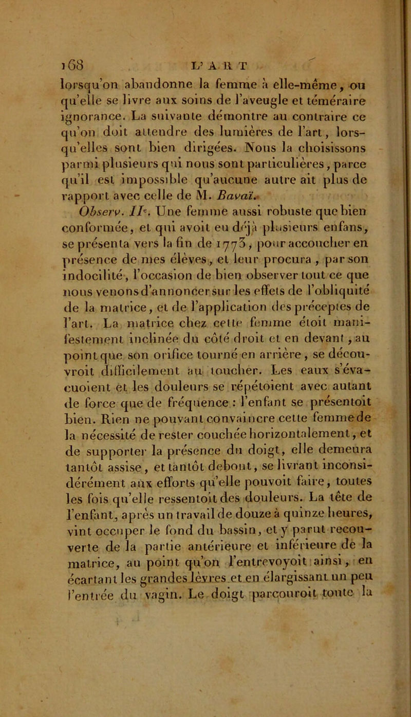 lorsqu’on abandonne la femme à elle-même, ou quelle se livre aux soins de l’aveugle et téméraire ignorance. La suivante démontre au contraire ce qu’on doit attendre des lumières de l’art, lors- qu’elles sont bien dirigées. Nous la choisissons parmi plusieurs qui nous sont particulières, parce qu’il est impossible qu’aucune autre ait plus de rapport avec celle de M. Bavai. Observ. IB. Une femme aussi robuste que bien conformée, et qui avoil eu déjà plusieurs enfans, se présenta vers la fin de 1773, pour accoucher en présence de mes élèves, et leur procura , par son indocilité, l’occasion de bien observer tout ce que nous venons d’annoncer sur les effets de l’obliquité de la matrice, et de l’application des préceptes de l’art. La matrice chez cette femme étoil mani- festement inclinée du côté droit et en devant , au pointque son orifice tourné en arrière, se décou- vroit difficilement au toucher. Les eaux s’éva- euoient et les douleurs se répéloient avec autant de force que de fréquence : l’enfant se présentoit bien. Rien ne pouvant convaincre cette femmede la nécessité de rester couchée horizontalement, et de supporter la présence du doigt, elle demeura tantôt assise, et tantôt debout, se livrant inconsi- dérément aux efforts qu’elle pouvoit faire, toutes les fois qu’elle ressentoit des douleurs. La tête de l’enfant, après un travail de douze à quinze heures, vint occuper le fond du bassin, et y parut recou- verte de la partie antérieure et inférieure de la matrice, au point qu’on l’enlrevoyoit ainsi, en écartant les grandes lèvres.et en élargissant un peu l’entrée du vagin. Le doigt parcouroit toute la