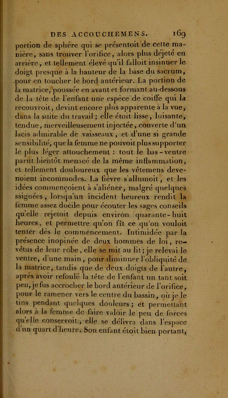 portion de sphère qui se présentait de celte ma- nière, sans trouver l’orifice, alors plus dèjete en arrière, et tellement élevé qu’il falloit insinuer le doigt presque à la hauteur de la base du sacrum, .pour en toucher le bord antérieur. La portion de la matrice, poussée en avant et formant au-dessous de la tête de l’enfant une espèce de coiffe qui la recouvrait, devint encore plus apparente à la vue, dans la suite du travail ; elle étoit lisse, luisante, tendue, merveilleusement injectée, couverte d’un lacis admirable de vaisseaux, et d’une si grande sensibilité, que la femme ne pouvoilplussupporler le plus léger attouchement : tout le bas-ventre parut bientôt menacé de la même inflammation, et tellement douloureux que les vêtemens deve- noient incommodes. La fièvre s’allumoit, et les idées cominençoient à s’aliéner, malgré quelques saignées, lorsqu’un incident heureux rendit la femme assez docde pour écouter les sages conseils quelle rejeloit depuis environ quarante-huit heures, et permettre qu’on fît ce qu’on vouloit tenter dès le commencement. Intimidée par la présence inopinée de deux hommes de loi, re- vêtus de leur robe, elle se mit au lit; je relevai le ventre, d’une main, pour diminuer l’obliquité de la matrice, tandis que de deux doigts de l’autre, après avoir refoulé la tête de l’enfant un tant soit peu, je fus accrocher le bord antérieur de l’orifice, pour le ramener vers le centre du bassin, où je le tins pendant quelques douleurs ; et permettant alors à la femme de faire valoir le peu de forces quelle conservoit, elle se délivra dans l’espace d un quart d heure. Son enfant était bien portant^