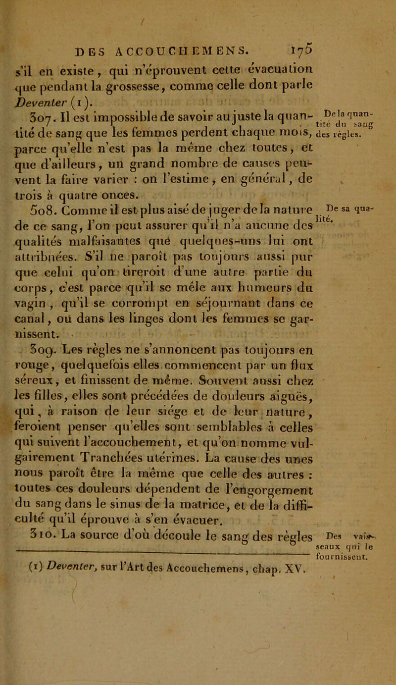 s’il en existe, qui n’éprouvent celte évacuation que pendant la grossesse, comme celle dont parle Deventer ( 1 ). 307. Il est impossible de savoir au juste la quan- lité de sang que les femmes perdent chaque mois, aes règles, parce qu’elle n’est pas la même chez toutes, et que d’ailleurs, un grand nombre de causes peu- vent la faire varier : on l’estime, en général, de trois à quatre onces. 5o8. Gomme il est plus aisé de juger delà nature Desaqaa- de ce sang, 1 on peut assurer qu il n a aucune des qualités malfaisantes que quelques-uns lui ont attribuées. S’il ne paroît pas toujours aussi pur que celui qu’on tireroit dune autre partie du corps, c’est parce qu’il se mêle aux humeurs du vagin , qu’il se corrompt en séjournant dans ce canal, oii dans les linges dont les femmes se gar- nissent. 3og. Les règles ne s’annoncent pas toujours en rouge, quelquefois elles commencent par un flux séreux, et finissent de même. Souvent aussi chez les filles, elles sont précédées de douleurs aiguës, qui, à raison de leur siège et de leur nature, feroient penser qu’elles sont semblables à celles qui suivent l’accouchement, et qu’on nomme vul- gairement Tranchées utérines. La cause des unes nous paroît être la même que celle des autres : toutes ces douleurs dépendent de l’engorgement du sang dans le sinus de la matrice, et de la diffi- culté qu’il éprouve à s’en évacuer. 3io. La source d’où découle le sang des régi 0S Des vaîfK 0 seaux qui le fournissent. (i) Deventer, sur l’Art des Accouchemens, cliap. XV.