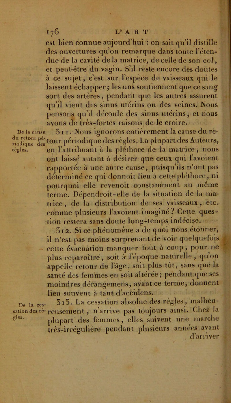 est bien connue aujourd’hui : on sait qu’il distille des ouvertures qu’on remarque dans toute l’éten- due de la cavité de la matrice, de celle de son col, et peut-être du vagin. S’il reste encore des doutes à ce sujet, c’est sur l’espèce de vaisseaux qui le laissent échapper; les uns soutiennent que ce sang sort des artères, pendant que les autres assurent qu’il vient des sinus utérins ou des veines. JN'ous pensons qu’il découle des sinus utérins, et nous avons de très-fortes raisons de le croire. De ta canse 311. Nous ignorons entièrement la cause du re- nodfquel (ieslour périodique des règles. La plupart des Auteurs, règles. en l’attribuant à la pléthore de la matrice, nous ont laissé autant à désirer que ceux qui l’avoient rapportée à une autre canse, puisqu’ils n’ont pas déterminé ce qui donnoit lieu à celte pléthore, ni pourquoi elle revenoit constamment au même terme. Dépendroit-elie de la situation de la ma- trice, de la distribution de ses vaisseaux, etc. comme plusieurs l’avoienl imaginé? Celte ques- tion restera sans doute long-temps indécise. 312. Si ce phénomène a de quoi nous étonner, il n’est pas moins surprenant de voir quelquefois - cette évacuation manquer tout à coup , pour ne plus reparoître, soit à l’époque naturelle, qu on appelle retour de 1 âge, soit plus tôt, sans que la santé des femmes en soit altérée; pendant que ses moindres dérangemens, avant ce terme, donnent lieu souvent à tant d’accidens. De ta ces- 3i3. La cessation absolue des règles, malheu- sationdes rè-reusenient , n’arrive pas toujours ainsi. Chez la g,es‘ plupart des femmes, elles suivent une marche très-irrégulière pendant plusieurs années ayant d’arriver