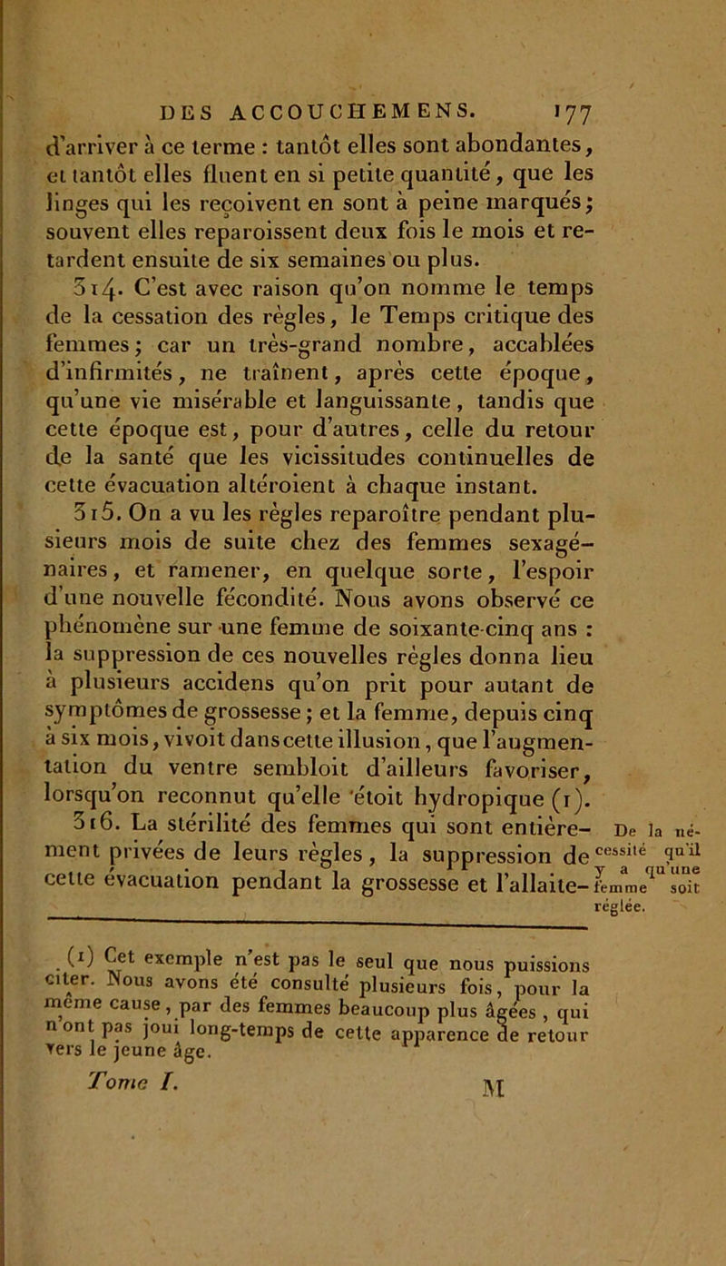d'arriver à ce terme : tantôt elles sont abondantes, et tantôt elles fluent en si petite quantité, que les linges qui les reçoivent en sont à peine marqués; souvent elles reparoissent deux fois le mois et re- tardent ensuite de six semaines ou plus. 314. C’est avec raison qu’on nomme le temps de la cessation des règles, le Temps critique des femmes ; car un très-grand nombre, accablées d’infirmités, ne traînent, après cette époque, qu’une vie misérable et languissante, tandis que cette époque est, pour d’autres, celle du retour de la santé que les vicissitudes continuelles de cette évacuation altéroient à chaque instant. 315. On a vu les règles reparoître pendant plu- sieurs mois de suite chez des femmes sexagé- naires, et ramener, en quelque sorte, l’espoir d’une nouvelle fécondité. Nous avons observé ce phénomène sur une femme de soixante-cinq ans : la suppression de ces nouvelles règles donna lieu à plusieurs accidens qu’on prit pour autant de symptômes de grossesse ; et la femme, depuis cinq à six mois, vivoit danscelte illusion, que l’augmen- tation du ventre sembloit d’ailleurs favoriser, lorsqu’on reconnut qu’elle ‘étoit hydropique (r). 5t6. La stérilité des femmes qui sont entière- De la né- ment privées de leurs règles, la suppression decessild ?uil cette évacuation pendant la grossesse et 1 allaite-femme soit réglée. (1) Cet exemple n’est pas le seul que nous puissions citer. Nous avons été consulté plusieurs fois, pour la meme cause, par des femmes beaucoup plus âgées , qui nont pas joui long-temps de cette apparence ae retour vers le jeune âge. Tome /. m