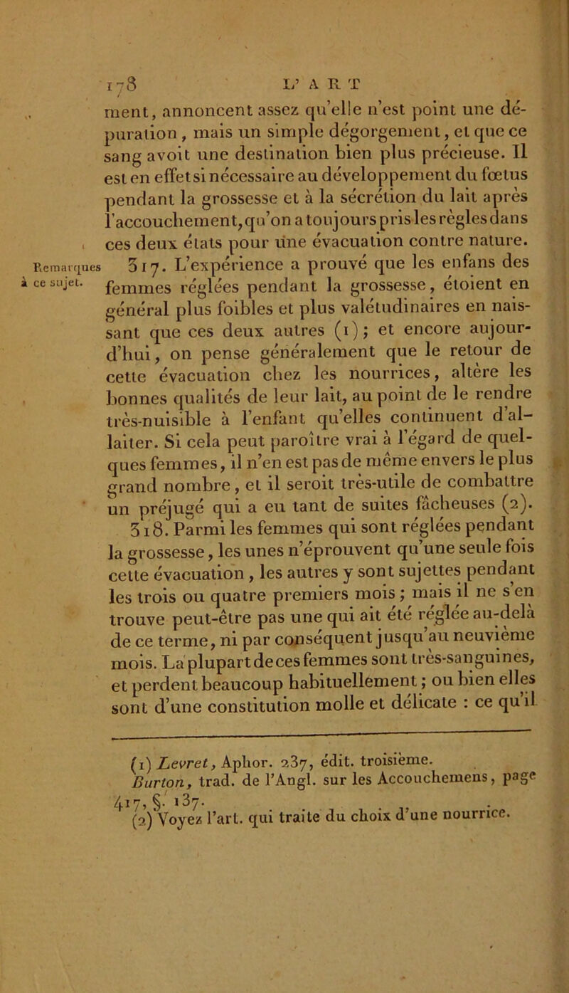 ■Remarques à ce sujet. 178 L’ A R T ment, annoncent assez quelle n’est point une dé- puration , mais un simple dégorgement, et que ce sang avoit une destination bien plus précieuse. Il est en effet si nécessaire au développement du fœtus pendant la grossesse et à la sécrétion du lait après l'accouchement, qu’on a toujours pris les règles dans ces deux états pour une évacuation contre nature. 817. L’expérience a prouvé que les enfans des femmes réglées pendant la grossesse, etoient en général plus foibles et plus valétudinaires en nais- sant que ces deux autres (1); et encore aujour- d’hui , on pense généralement que le retour de cette évacuation chez les nourrices, altère les bonnes qualités de leur lait, au point de le rendre très-nuisible à l’enfant quelles continuent d al- laiter. Si cela peut paroître vrai à l’égard de quel- ques femmes, il n’en est pas de même envers le plus grand nombre, et il seroit très-utile de combattre un préjuge qui a eu tant de suites fâcheuses (2). 518. Parmi les femmes qui sont réglées pendant la grossesse, les unes n’éprouvent qu’une seule fois cette évacuation , les autres y sont sujettes pendant les trois ou quatre premiers mois; mais il ne s’en trouve peut-être pas une qui ait ele reglee au-dela de ce terme, ni par conséquent jusqu au neuvième mois. La plupart de ces femmes sont très-sanguines, et perdent beaucoup habituellement ; ou bien elles sont d’une constitution molle et délicate : ce qu il (1) Levret, Aplior. 237, édit, troisième. Burton, trad. de l’Angl. sur les Accouchemens, page 417, §• 137. . (a) Voyez l’art, qui traite du choix d une nourrice.