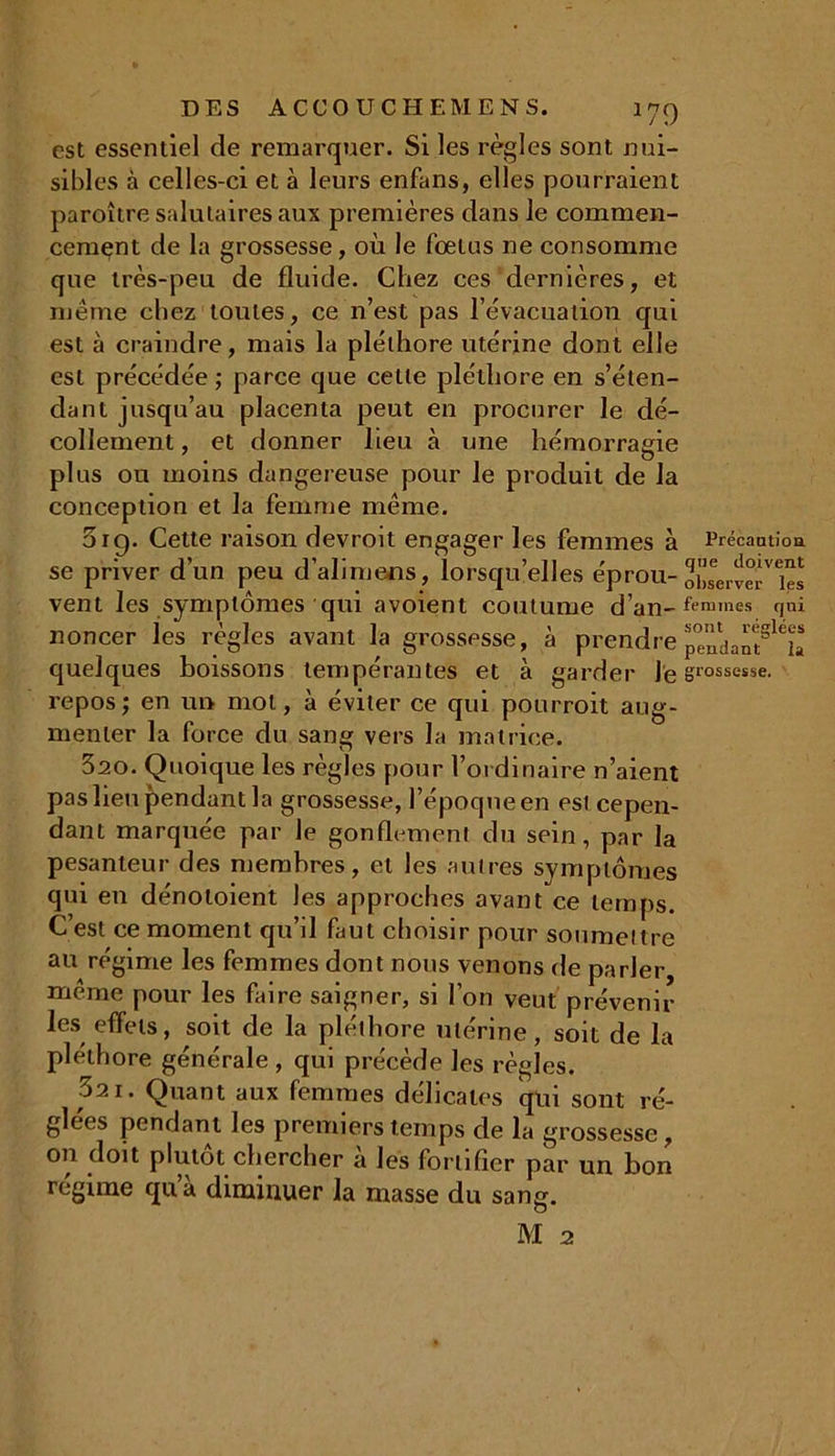 est essentiel de remarquer. Si les règles sont nui- sibles à celles-ci et à leurs enfans, elles pourraient paroître salutaires aux premières dans le commen- cement de la grossesse, où le fœtus ne consomme que très-peu de fluide. Chez ces dernières, et même chez toutes, ce n’est pas l’évacuation qui est à craindre, mais la pléthore utérine dont elle est précédée ; parce que cette pléthore en s’éten- dant jusqu’au placenta peut en procurer le dé- collement , et donner lieu à une hémorragie plus ou moins dangereuse pour le produit de la conception et la femme même. 5ig. Cette raison devroit engager les femmes à Précautioa se priver d’un peu d’alimens, lorsqu’elles éprou- obLÎeHes vent les symptômes qui avoient coutume d’an-femmes qyi noncer les règles avant la grossesse, à prendre quelques boissons tempérantes et à garder Je grossesse, repos; en un mol, à éviter ce qui pourroit aug- menter la force du sang vers la matrice. 320. Quoique les règles pour l’ordinaire n’aient pas heu pendant la grossesse, l’époque en est cepen- dant marquée par le gonflemenl du sein, par la pesanteur des membres, et les autres symptômes qui en dénotoient les approches avant ce temps. C’est ce moment qu’il faut choisir pour soumettre au régime les femmes dont nous venons fie parler, même pour les faire saigner, si l’on veut prévenir les effets, soit de la pléthore utérine, soit de la pléthore générale , qui précède les règles. 021. Quant aux femmes délicates qui sont ré- glées pendant les premiers temps de la grossesse, on doit plutôt chercher a les fortifier par un bon régime qua diminuer la masse du sang.
