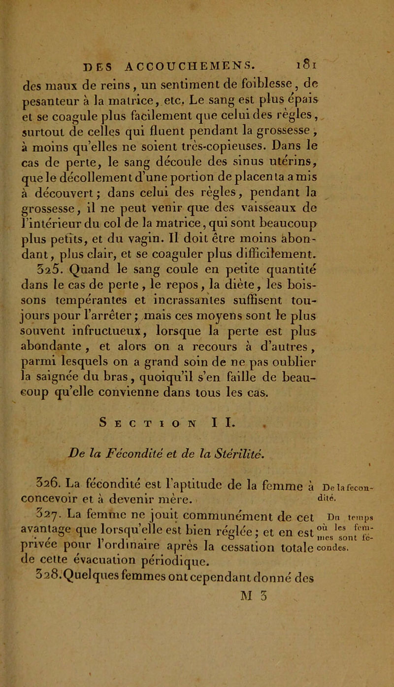 des maux de reins, un sentiment de foiblesse , de pesanteur à la matrice, etc. Le sang est plus épais et se coagule plus facilement que celui des réglés, surtout de celles qui Huent pendant la grossesse, à moins qu’elles ne soient très-copieuses. Dans le cas de perte, le sang découle des sinus utérins, que le décollemen t d’une portion de placen la a mis à découvert; dans celui des règles, pendant la grossesse, il ne peut venir que des vaisseaux de l’intérieur du col de la matrice, qui sont beaucoup plus petits, et du vagin. Il doit être moins àbon- dant, plus clair, et se coaguler plus difficilement. 525. Quand le sang coule en petite quantité dans le cas de perte, le repos, la diète, les bois- sons tempérantes et incrassanles suffisent tou- jours pour l’arrêter ; mais ces moyens sont le plus souvent infructueux, lorsque la perte est plus abondante , et alors on a recours à d’autres, parmi lesquels on a grand soin de ne pas oublier la saignée du bras, quoiqu’il s’en faille de beau- coup qu’elle convienne dans tous les cas. Section II. De la Fécondité et de la Stérilité. i 326. La fécondité est l’aptitude de la femme à Deiafccon- concevoir et à devenir mère. d!,é. o2y. La femme ne jouit communément de cet Du temps avantage que lorsqu’elle est bien réglée : et en estoil les privee pour 1 ordinaire apres la cessation totale condes. de cette évacuation périodique. 328.Quelques femmes ont cependant donné des