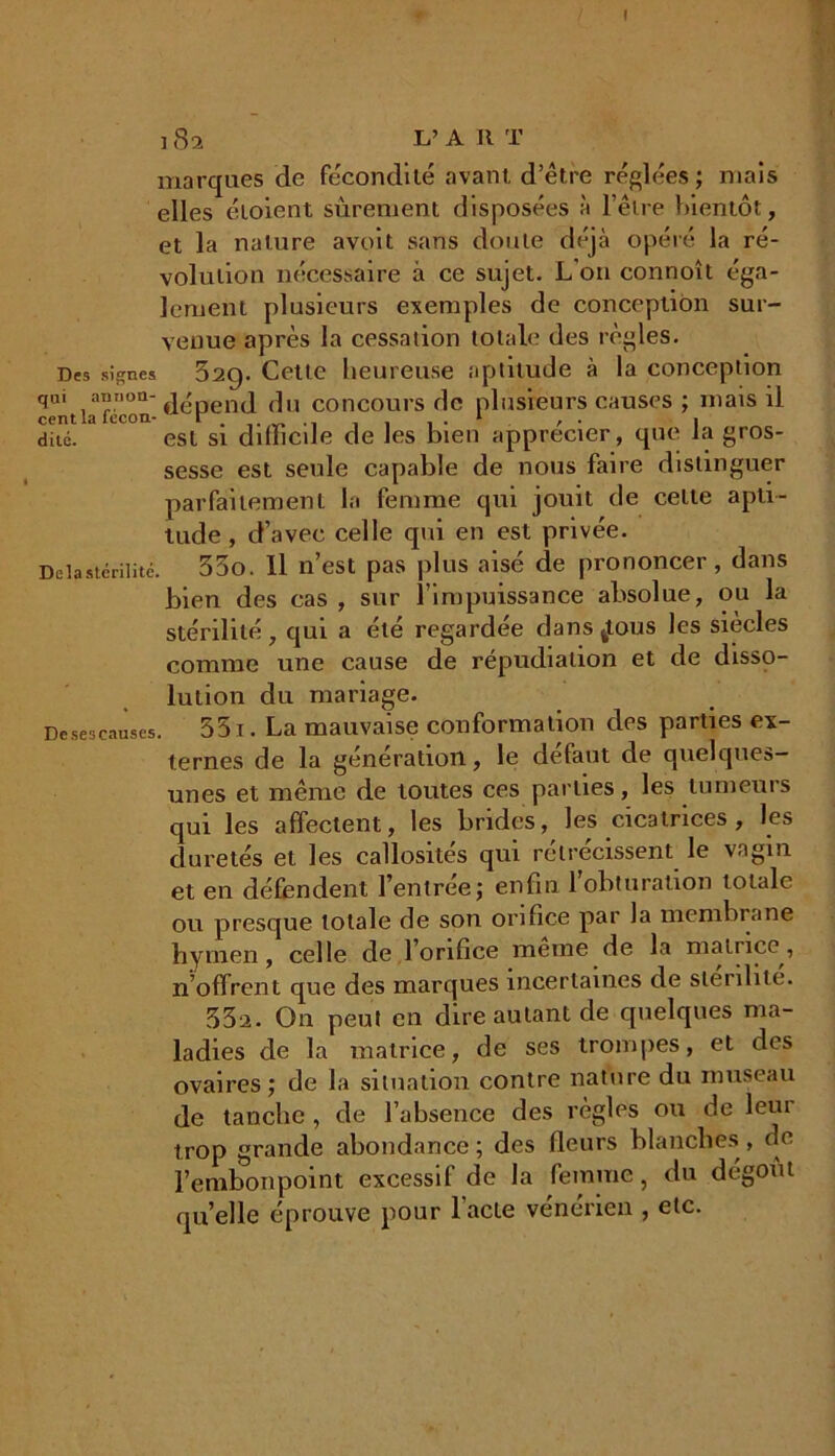 I 182 L’ a II T marques de fécondité avant d’être réglées; mais elles étoient sûrement disposées à l’être bientôt, et la nature avoit sans doute déjà opéré la ré- volution nécessaire à ce sujet. L on connoît éga- lement plusieurs exemples de conception sur- venue après la cessation totale des règles. Des signes 32g. Cette heureuse aptitude à la conception qm i:i,lorl- dépend du concours de plusieurs causes ; mais il dite. est si dilïicde de les bien apprécier, que la gros- sesse est seule capable de nous faire distinguer parfaitement la femme qui jouit de celte apti- tude , d’avec celle qui en est privée. Delà stérilité. 35o. Il n’est pas plus aisé de prononcer, dans bien des cas , sur l’impuissance absolue, ou la stérilité, qui a été regardée dans^tous les siècles comme une cause de répudiation et de disso- lution du mariage. De ses causes. 351. La mauvaise conformation des parties ex- ternes de la génération, le défaut de quelques- unes et même de toutes ces parties, les tumeurs qui les affectent, les brides, les cicatrices, les duretés et les callosités qui rétrécissent le vagin et en défendent l’entrée; enfin 1 obturation totale ou presque totale de son orifice par la membrane hymen, celle de 1 orifice meme de la matuce, n’offrent que des marques incertaines de stérilité. 33a. On peut en dire autant de quelques ma- ladies de la matrice, de ses trompes, et des ovaires; de la situation contre nature du museau de tanche , de l’absence des règles ou de leur trop grande abondance ; des fleurs blanches, de l’embonpoint excessif de la femme, du dégoût quelle éprouve pour l'acte vénérien , etc.