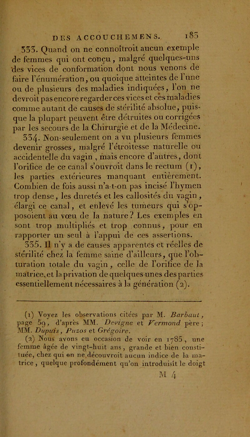 333. Quand on ne connoîtroit aucun exemple de femmes qui ont conçu, maigre quelques-uns des vices de conformation dont nous venons de faire l’énumération, ou quoique atteintes de 1 une ou de plusieurs des maladies indiquées, Ion ne devroit pas encore regarder ces vices et cês maladies comme autant de causes de stérilité absolue, puis- que la plupart peuvent être détruites ou corrigées par les secours de la Chirurgie et de la Médecine. 334. Non-seulement on a vu plusieurs femmes devenir grosses, malgré l’étroitesse naturelle ou accidentelle du vagin , mais encore d’autres, dont l’orifice de ce canal s’ouvroit dans le rectum (1) , les parties extérieures manquant entièrement. Combien de fois aussi n’a-t-on pas incisé l’hymen trop dense, les duretés et les callosités du vagin , élargi ce canal, et enlevé les tumeurs qui s’op- posoient au vœu de la nature ? Les exemples en sont trop multipliés et trop connus, pour en rapporter un seul à l’appui de ces assertions. 335. Il n’y a de causes apparentes et réelles de stérilité chez la femme saine d’ailleurs, que l’ob- turation totale du vagin, celle de l’orifice de la matrice, et la privation de quelques unes des parties essentiellement nécessaires à la génération (2). (1) Voyez les observations citées par M. Barbaul, page 5q, d’après MM. Dcvigne et Vermond père; MM. Dupuis, Puzos et Grégoire. (2) Nous avons eu occasion de voir en 1785 , une femme âgée de vingt-huit ans , grande et bien consti- tuée, chez qui ©n ne.découvroit aucun indice de la ma- trice , quelque profondément qu’on introduisît le doigt
