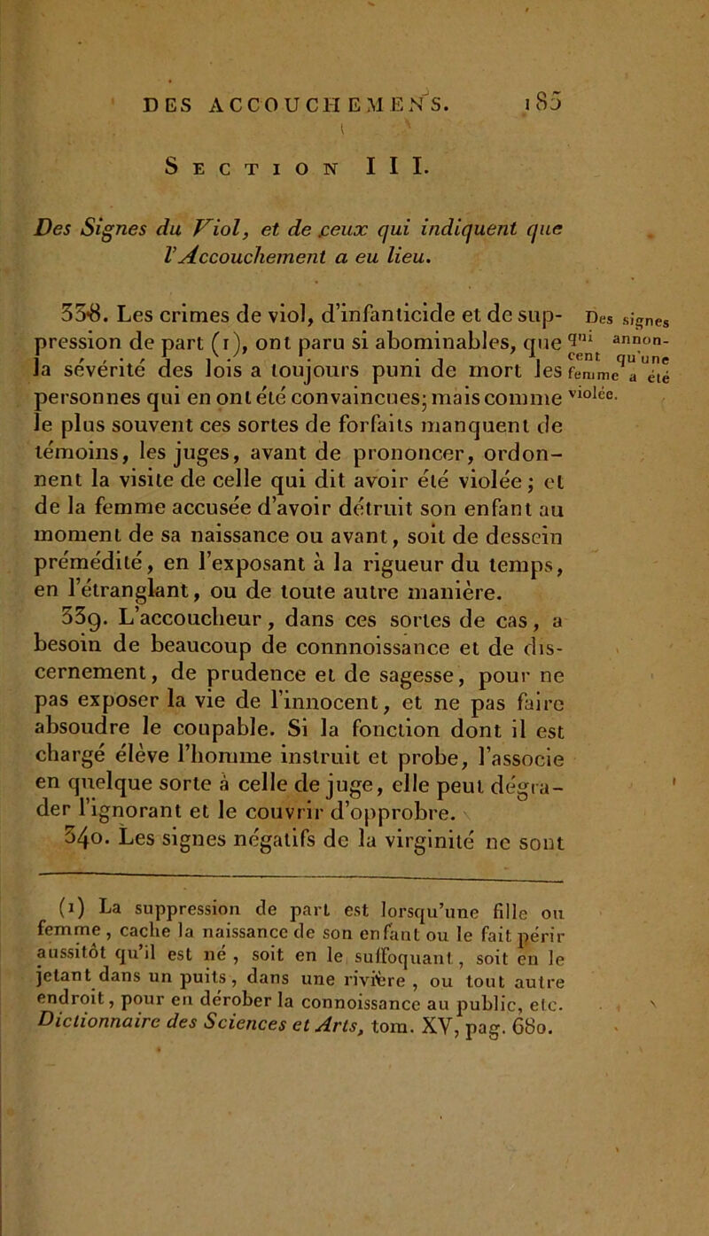 t ' Section III. Des Signes du Viol, et de peux qui indiquent que l’Accouchement a eu lieu. 35*8. Les crimes de viol, d’infanticide et de sup- Des signes pression de part Ci), ont paru si abominables, que11,11 annon- ia sévérité des lois a toujours puni de mort J es femme a été personnes qui en ont été convaincues; mais comme vloIée- le plus souvent ces sortes de forfaits manquent de témoins, les juges, avant de prononcer, ordon- nent la visite de celle qui dit avoir été violée; et de la femme accusée d’avoir détruit son enfant au moment de sa naissance ou avant, soit de dessein prémédité, en l’exposant à la rigueur du temps, en l’étranglant, ou de toute autre manière. 33g. L’accoucheur, dans ces sortes de cas, a besoin de beaucoup de connnoissance et de dis- cernement, de prudence et de sagesse, pour ne pas exposer la vie de l’innocent, et ne pas faire absoudre le coupable. Si la fonction dont il est chargé élève l’homme instruit et probe, l’associe en quelque sorte à celle de juge, elle peut dégra- der l’ignorant et le couvrir d’opprobre. 34o. Les signes négatifs de la virginité ne sont (1) La suppression de part est lorsqu’une fille ou femme , cache la naissance de son enfant ou le fait périr aussitôt qu il est né , soit en le suffoquant, soit en le jetant dans un puits, dans une rivière , ou tout autre endroit, pour en dérober la connoissance au public, etc. N Dictionnaire des Sciences et Arts, toin. XV, pag. 680.