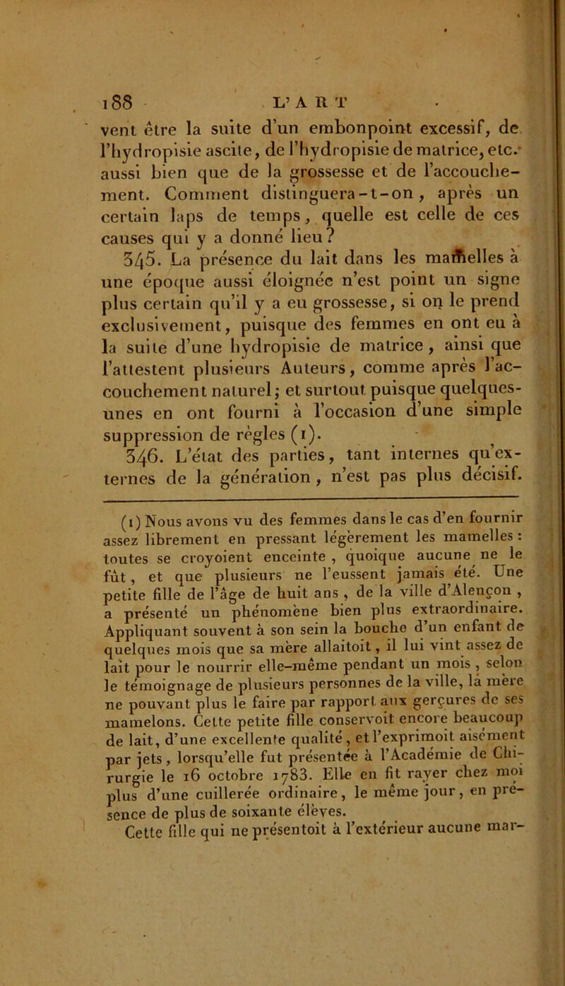 vent être la suite d’un embonpoint excessif, de l’hydropisie ascite, de l’hydropisie de matrice, etc.- aussi bien que de la grossesse et de l'accouche- ment. Comment distinguera-t-on , après un certain laps de temps, quelle est celle de ces causes qui y a donné lieu? 3/j5. La présence du lait dans les maAelIes à une époque aussi éloignée n’est point un signe plus certain qu’il y a eu grossesse, si on le prend exclusivement, puisque des femmes en ont eu a la suite d’une hydropisie de matrice, ainsi que l’attestent plusieurs Auteurs, comme après l’ac- couchement naturel ; et surtout puisque quelques- unes en ont fourni à l’occasion d’une simple suppression de règles (1). 346. L’état des parties, tant internes qu’ex- ternes de la génération , n’est pas plus décisif. (1) Nous avons vu des femmes dans le cas d’en fournir assez librement en pressant légèrement les mamelles : toutes se croyoient enceinte , quoique aucune ne le fût , et que plusieurs ne l’eussent jamais été. Une petite fille de l’âge de huit ans , de la ville d Alençon , a présenté un phénomène bien plus extraordinaire. Appliquant souvent à son sein la bouche d un enfant de quelques mois que sa mère allaitoit, il lui vint assez de lait pour le nourrir elle-meme pendant un mois , selon le témoignage de plusieurs personnes de la ville, là mèie ne pouvant plus le faire par rapport aux gerçures de ses mamelons. Celte petite fille conservoit. encore beaucoup de lait, d’une excellente qualité, etl’exprimoit aisément par jets, lorsqu’elle fut présentée à l’Académie de Chi- rurgie le 16 octobre iy83. Elle en fit rayer chez moi plus d’une cuillerée ordinaire, le même jour, en pré- sence de plus de soixante élèves. Cette fille qui ne présentait à l’extérieur aucune mai-