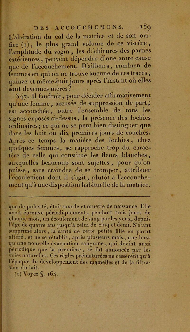 L'altération du col de la matrice et de son ori- fice (i), le plus grand volume de ce viscère, l’amplitude du vagin , les déchirures des parties extérieures, peuvent dépendre d’une autre cause que de l'accouchement. D’ailleurs, combien de femmes en qui on ne trouve aucune de ces traces, quinze et même-huit jours apres l’instant où elles sont devenues mères? 547- Il faudrait, pour décider affirmativement qu’une femme, accusée de suppression de part; est accouchée, outre l’ensemble de tous les signes exposés ci-dessus , la présence des lochies ordinaires; ce qui ne se peut bien distinguer que dans les huit ou dix premiers jours de couches. Après ce temps la matière des lochies, chez quelques femmes, se rapproche trop du carac- tère de celle qui constitue les fleurs blanches, auxquelles beaucoup sont sujettes , pour qu’on puisse, sans craindre de se tromper, attribuer l'écoulement dont il s’agit, plutôt à l’accouche- ment qu’à une disposition habituelle de la matrice. que de puberte’, étoit sourde et muetle de naissance. Elle avoit éprouve périodiquement, pendant trois jours de chaque mois, un écoulement de sang par les yeux, depuis l’âge de quatre ans jusqu’à celui de cinq et demi. S’étant supprimé alors , la santé de cette petite fille en parut altéré, et ne se rétablit, après plusieurs mois , que lors- qu’une nouvelle évacuation sanguine , qui devint aussi périodique que la première , se fut annoncée par les voies naturelles. Ces règles prématurées ne cessèrent qu’à l’époque du développement des mamelles et de la filtra- tion du lait. (0 Voyez §. 16/,.
