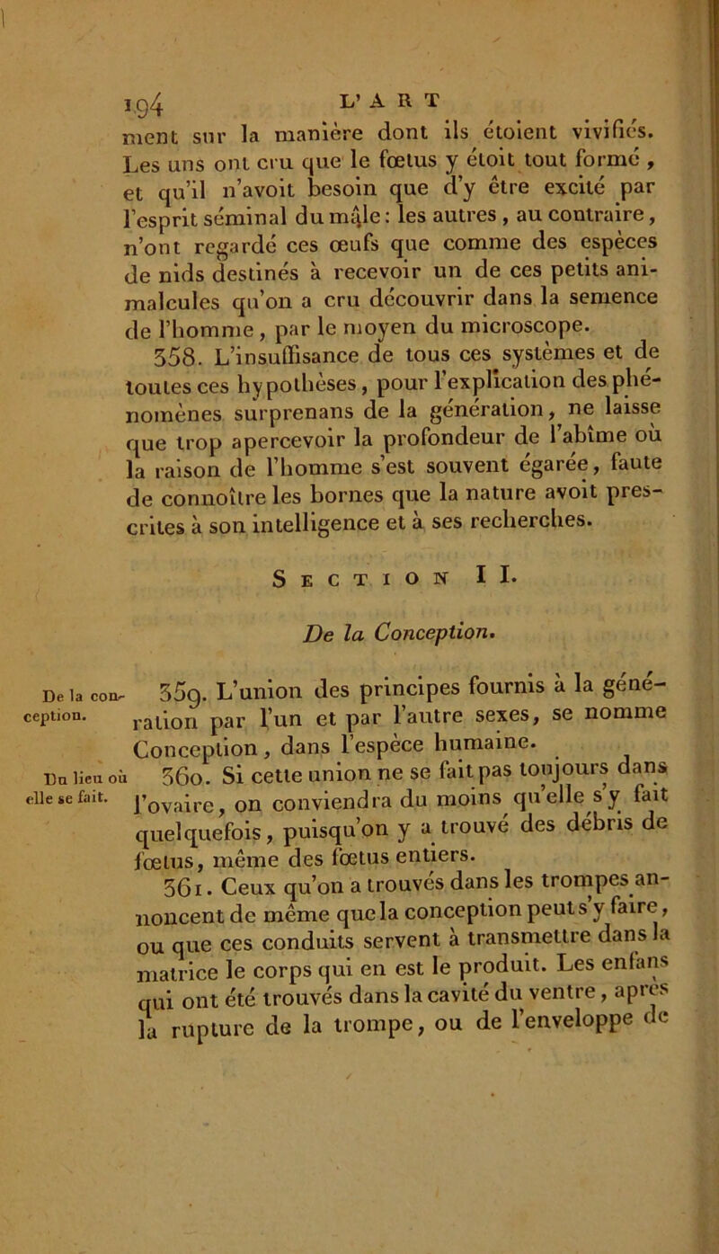 I.g4 L’ A R T ment sur la manière dont ils étoient vivifies. Les uns ont cru que le fœtus y éloit tout formé , et qu’il n’avoit besoin que d’y être excité par l’esprit séminal du mijle : les autres , au contraire, n’ont regardé ces œufs que comme des espèces de nids destinés à recevoir un de ces petits ani- malcules qu’on a cru découvrir dans la semence de l’homme, par le moyen du microscope. 358. L’in suffisance de tous ces systèmes et de toutes ces hy pothèses, pour l’explication des phé- nomènes surprenans de la génération, ne laisse que trop apercevoir la profondeur de l’abîme où la raison de l’homme s’est souvent égarée, faute de connoître les bornes que la nature avoit pres- crites à son intelligence et à ses recherches. Section IL De la Conception. De la cou- 35g. L’union des principes fournis à la géné- ception. ration par l’un et par l’autre sexes, se nomme Conception , dans 1 espece humaine. Du lieu où 36o. Si cette union ne se fait pas toujours dans elle se fait. ]’ovaire> Gn conviendra du moins quelle s y fait quelquefois, puisqu’on y a trouvé des débris de fœtus, même des fœtus entiers. 361. Ceux qu’on a trouvés dans les trompes an- noncent de même que la conception peut s y faire, ou que ces conduits servent à transmettre dans la matrice le corps qui en est le produit. Les enfans qui ont été trouvés dans la cavité du ventre, apres la rupture de la trompe, ou de l’enveloppe de