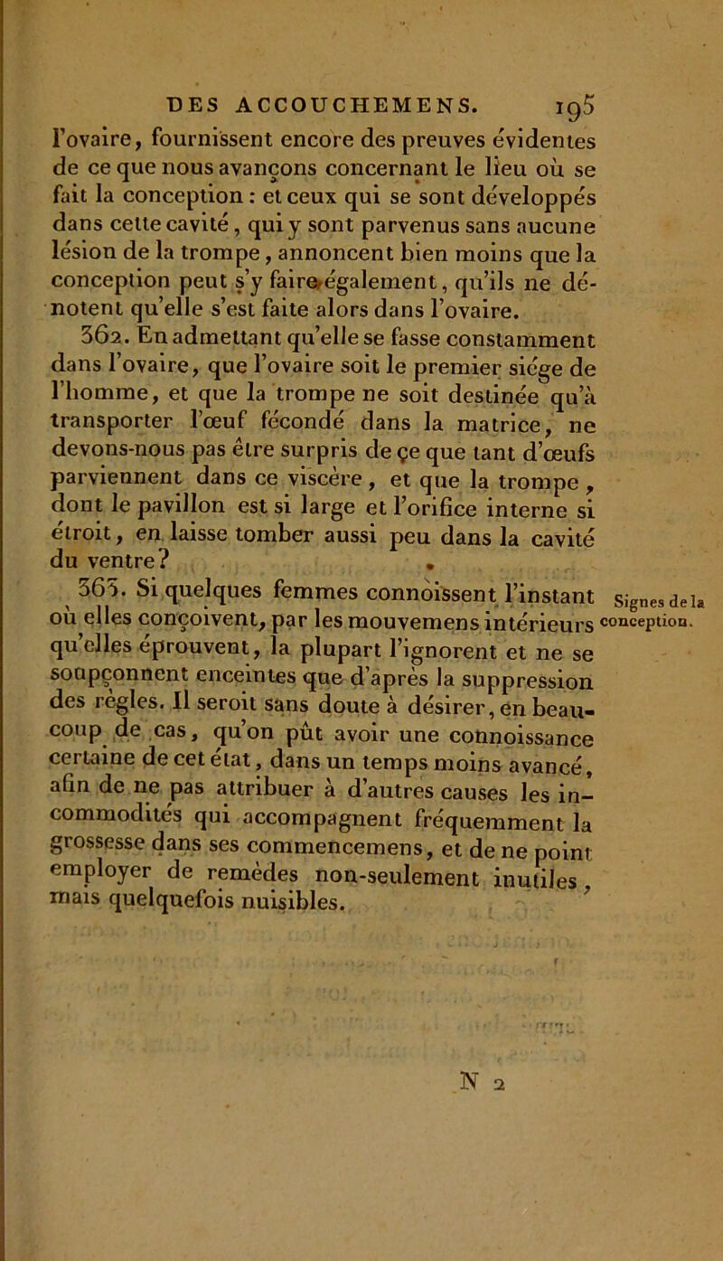 l’ovaire, fournissent encore des preuves évidentes de ce que nous avançons concernant le lieu où se fait la conception : et ceux qui se sont développés dans celte cavité, qui y sont parvenus sans aucune lésion de la trompe, annoncent bien moins que la conception peut s’y faire également, qu’ils ne dé- notent quelle s’est faite alors dans l’ovaire. 302. En admettant qu’elle se fasse constamment dans l’ovaire, que l’ovaire soit le premier siège de l’homme, et que la trompe ne soit destinée qu’à transporter l’œuf fécondé dans la matrice, ne devons-nous pas être surpris de çe que tant d’œufs parviennent dans ce viscère , et que la trompe , dont le pavillon est si large et l’orifice interne si étroit, en laisse tomber aussi peu dans la cavité du ventre? . 363. Si quelques femmes connaissent l’instant signes de la ou elles conçoivent, par les mouvemens intérieurs conception, quelles éprouvent, la plupart l’ignorent et ne se soupçonnent enceintes que d’après la suppression des réglés. Il seroit sans doute à désirer, en beau- coup de cas, qu’on pût avoir une connoissance cci laine de cet état, dans un temps moins avancé, afin de ne pas attribuer à d’autres causes les in- commodités qui accompagnent fréquemment la grossesse dans ses commencemens, et de ne point employer de remèdes non-seulement inutiles, mais quelquefois nuisibles.