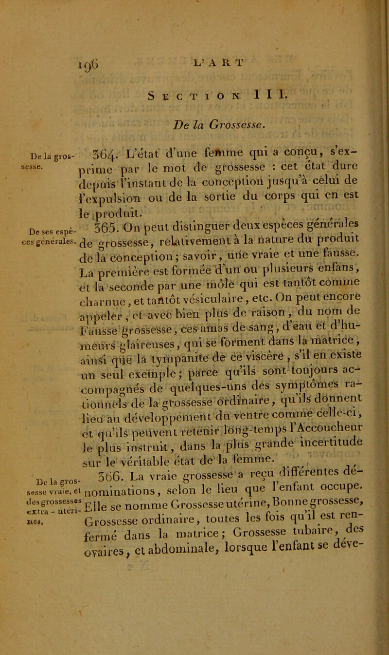 De la Grossesse. De la gros- 564. L’état d’une feftime qui a conçu, s’ex- sesse. p p ime par le mot de grossesse : cet état dure depuis l’instant de la conception jusqu à celui de l’expulsion ou de la sortie du corps qui en est le .produit. , , , _ De ses espè- 565. On peut distinguer deux especes generales ces générales, grossesse, relativement a la nature du produit de la conception ; savoir, une vraie et une fausse. La première est formée d’un ou plusieurs enfans, et la seconde par une môle qui est tantôt comme charnue, et tantôt vésiculaire, etc. On peut encore appeler , et avec bien plus de raison , du nom de Fausse grossesse, ces amas de sang, d’eau et d hu- meurs glaireuses, qui se forment dans la matrice , ainsh que la tympaniïe de ce viscère , s’il en existe un seul exemple; parce qu ils sont toujours ac- compagnes de quelques-uns des symptômes ra- tionnels de la grossesse ordinaire, qu ils donnent lieu au développement du ventre comme celle-ci, et qu’ils peuvent retenir long-temps 1 Accoucheur le plus instruit, dans la plus grande incertitude sur le véritable état de la femme. 566. La vraie grossesse a reçu différentes de- sessevraie,et nominations, selon le lieu que 1 enfant occupe, .lesgrossesses ^ ^ nomnie Grossesse utérine, Bonne grossesse, »e5!‘l Ute11 Grossesse ordinaire, toutes les fois qu’il est ren- fermé dans la matrice; Grossesse tubaire, des ovaires, et abdominale, lorsque l’enfant se de\e-