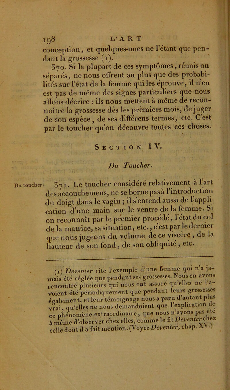 398 L’ART conception, et quelques-unes ne l’étant que pen- dant la grossesse (i). 5yo. Si la plupart de ces symptômes, réunis ou séparés, ne nous offrent au plus que des probabi- lités sur l’état de la femme qui les éprouve, il n’en est pas de même des signes particuliers que nous allons décrire : ils nous mettent à meme de recon- noîlre la grossesse dès les premiers mois, déjuger de son espèce , de ses différens termes, etc. C est par le toucher qu’on découvre toutes ces choses. Section IV. Du Toucher. Du toucher. 5y i. Le toucher considéré relativement à l art des accouchemens, ne se borne pas a 1 introduction du doigt dans le vagin ; il s’entend aussi de l’appli- cation d’une main sur le ventre de la femme. St on reconnoît par le premier procédé, l’état du col de la matrice, sa situation, etc., c est par le derniei que nous jugeons du volume de ce viscère , de la hauteur de son fond, de son obliquité, etc. (i) Deventer cite l’exemple d’une femme qui na ja- mais été réglée que pendant ses grossesses. Nous en av°ns rencontré plusieurs qui nous ont assure quelles ne a- Aroient été périodiquement que pendant leurs giossesses également, et leur témoignage nous a paru d’autant plus vrai qu’elles ne nous demandoient que 1 explication de ce phénomène extraordinaire, que nous n’avons pas ete à même d’observer chez elles, comme le fit Deventer chez