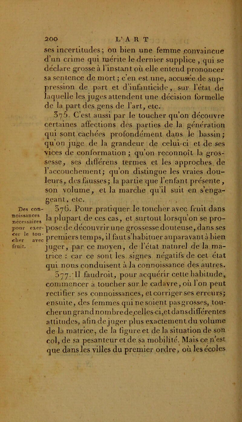 ses incertitudes ; ou bien une femme convaincue d’un crime qui mérite le dernier supplice , qui se déclare grosse à l’instant où elle entend prononcer sa sentence de mort ; c’en est une, accusée de sup- pression de part et d’infanticide , sur l’état de laquelle les juges attendent une décision formelle de la part des gens de l’art, etc. 375 C’est aussi par le toucher qu’on découvre certaines affections des parties de la génération qui sont cachées profondément dans le bassin; qu’on juge de la grandeur de celui-ci et de ses vices de conformation; qu’on reconnoît la gros- sesse, ses différens termes et les approches de l’accouchement; qu’on distingue les vraies dou- leurs, des fausses; la partie que l’enfant présente, son volume, et la marche qu’il suit en s’enga- geant, etc. . , Des con- 876. Pour pratiquer le toucher avec fruit dans nécessaire* P^uPart de ces cas, et surtout lorsqu’on se pro- pom- exer- posede découvrir une grossesse douteuse, dans ses cber*6 avec premiers temps, il faut s’habituer auparavant à bien irait. juger, Par ce moyen, de l’état naturel de la ma- trice : car ce sont les signes négatifs de cet état qui nous conduisent à la connoissance des autres. 577. ’ Il faudroit, pour acquérir celte habitude, commencer à toucher sur le cadavre, où l’on peut rectifier ses connoissances, elcorrigerses erreurs; ensuite, des femmes qui ne soient pas grosses, tou- cher un grand nombre de.cellesci,et dansdifierentes attitudes, afin de juger plus exactement du volume de la matrice, de la figure et de la situation de son col, de sa pesanteur et de sa mobilité. Mais ce n’est que dans les villes du premier ordre, où les écoles