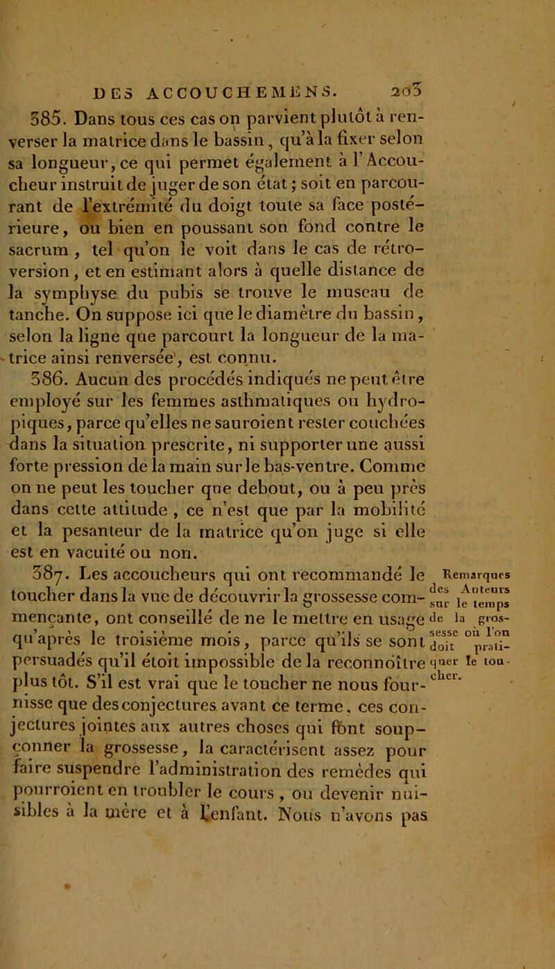 J 585. Dans tous ces cas on parvient plutôt à ren- verser la matrice dans le bassin, qu’à la fixer selon sa longueur, ce qui permet également à T Accou- cheur instruit de juger de son état ; soit en parcou- rant de l’extrémité du doigt toute sa face posté- rieure, ou bien en poussant son fond contre le sacrum , tel qu’on le voit dans le cas de rétro- version, et en estimant alors à quelle distance de la symphyse du pubis se trouve le museau de tanche. On suppose ici que le diamètre du bassin, selon la ligne que parcourt la longueur de la ma- trice ainsi renversée', est connu. 386. Aucun des procédés indiqués ne peut être employé sur les femmes asthmatiques ou hydro- piques, parce qu’elles ne sauroient rester couchées dans la situation prescrite, ni supporter une aussi forte pression de la main sur le bas-ventre. Comme on ne peut les toucher que debout, ou à peu près dans cette attitude , ce n’est que par la mobilité et la pesanteur de la matrice qu’on juge si elle est en vacuité ou non. 587. Les accoucheurs qui ont recommandé le Remarques toucher dans la vue de découvrir la grossesse com- ^ fg temps mençante, ont conseillé de 11e le mettre en usage de 1:1 g'?»- qu’après le troisième mois, parce qu’ils se son 1 0 persuadés qu’il étoit impossible de la reconnoîtr g quer le tou- plus tôt. S’il est vrai que le toucher ne nous four-chci' nisse que des conjectures avant ce terme, ces con- jectures jointes aux autres choses qui font soup- çonner la grossesse, la caractérisent assez pour faire suspendre l’administration des remèdes qui pourroienten troubler le cours , ou devenir nui- sibles à la mère et à Uenfant. Nous n’avons pas