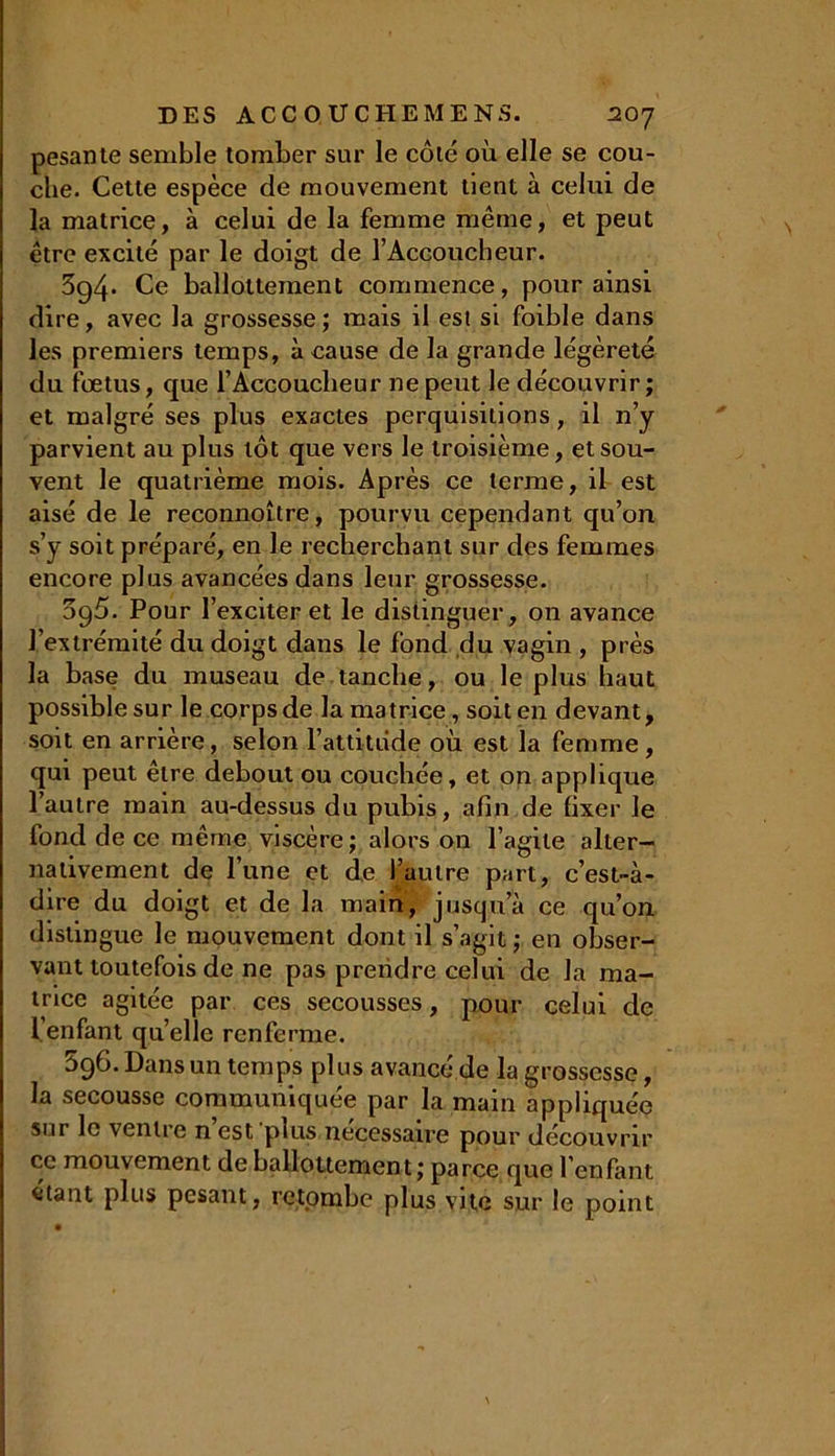 pesante semble tomber sur le côté où elle se cou- che. Cette espèce de mouvement tient à celui de la matrice, à celui de la femme même, et peut être excité par le doigt de l’Accoucheur. 3g4- Ce ballottement commence, pour ainsi dire, avec la grossesse; mais il est si foible dans les premiers temps, à cause de la grande légèreté du foetus, que l’Accouclieur ne peut le découvrir; et malgré ses plus exactes perquisitions, il n’y parvient au plus tôt que vers le troisième, et sou- vent le quatrième mois. Après ce terme, il est aisé de le reconnoître, pourvu cependant qu’on s’y soit préparé, en le recherchant sur des femmes encore plus avancées dans leur grossesse. ogù. Pour l’exciter et le distinguer, on avance l’extrémité du doigt dans le fond du vagin , près la base du museau de tanche, ou le plus haut possible sur le corps de la matrice, soit en devant, soit en arrière, selon l’attitiide où est la femme , qui peut être debout ou couchée, et on applique l’autre main au-dessus du pubis, afin de fixer le fond de ce même viscère; alors on l’agile alter- nativement de l’une et de l’autre part, c’est-à- dire du doigt et de la main, jusqu’à ce qu’on distingue le mouvement dont il s’agit; en obser- vant toutefois de ne pas prendre celui de la ma- trice agitée par ces secousses, pour celui de 1. enfant qu’elle renferme. 596. Dans un temps plus avancé de la grossesse, la secousse communiquée par la main appliquée sur le ventre n’est plus nécessaire pour découvrir ce mouvement de ballottement; parce que l’enfant fttant plus pesant, retombe plus vite sur le point