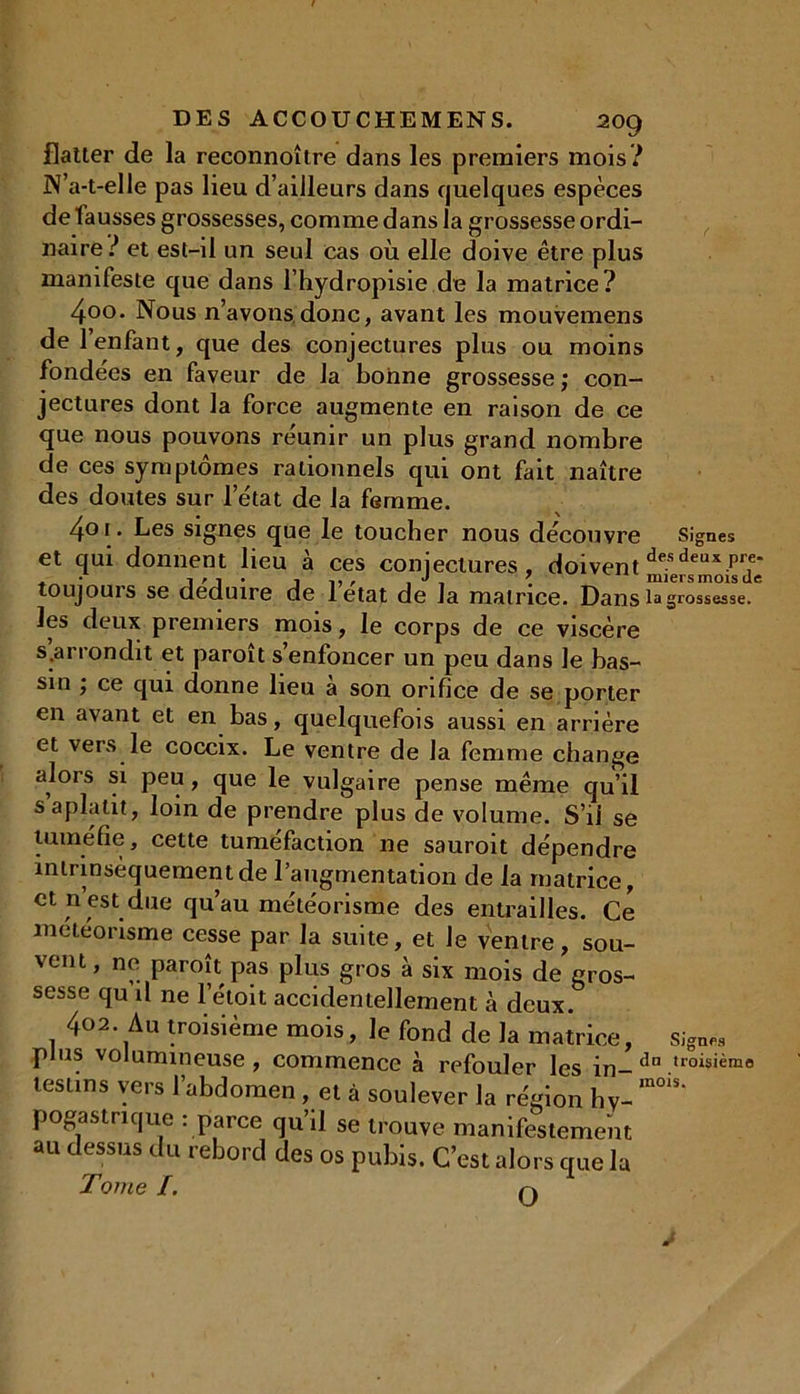 flatter de la reconnoître dans les premiers mois? N’a-t-elle pas lieu d’ailleurs dans quelques espèces de fausses grossesses, comme dans la grossesse ordi- naire? et est-il un seul cas où elle doive être plus manifeste que dans l’hydropisie de la matrice? 4-00• Nous n’avons donc, avant les mouvemens de l’enfant, que des conjectures plus ou moins fonde'es en faveur de la bonne grossesse; con- jectures dont la force augmente en raison de ce que nous pouvons réunir un plus grand nombre de ces symptômes rationnels qui ont fait naître des doutes sur l’état de la femme. 401. Les signes que le toucher nous découvre Signes et qui donnent lieu à ces conjectures, doivent desdeux pT toujours se déduire de letat de la matrice. Dans la grossesse, les deux premiers mois, le corps de ce viscère s .arrondit et paroit s’enfoncer un peu dans le bas- sin ; ce qui donne lieu à son orifice de se porter en avant et en bas, quelquefois aussi en arrière et vers le coccix. Le ventre de la femme change alors si peu , que le vulgaire pense même qu’il s aplatit, loin de prendre plus de volume. S’il se tuméfie, cette tuméfaction ne sauroit dépendre intrinsèquement de l'augmentation de la matrice, et n est due qu’au météorisme des entrailles. Ce météorisme cesse par la suite, et le ventre, sou- vent, ne paroît pas plus gros à six mois de gros- sesse qu il ne l’étoit accidentellement à deux. 402. Au troisième mois, le fond de la matrice, signe., plus volumineuse, commence à refouler les in- dn .troisième te81*™ vers l’abdomen, et à soulever la région hV- m°1S‘ poga s trique : parce qu’il se trouve manifestement au dessus du rebord des os pubis. C’est alors que lu Tome I. ri