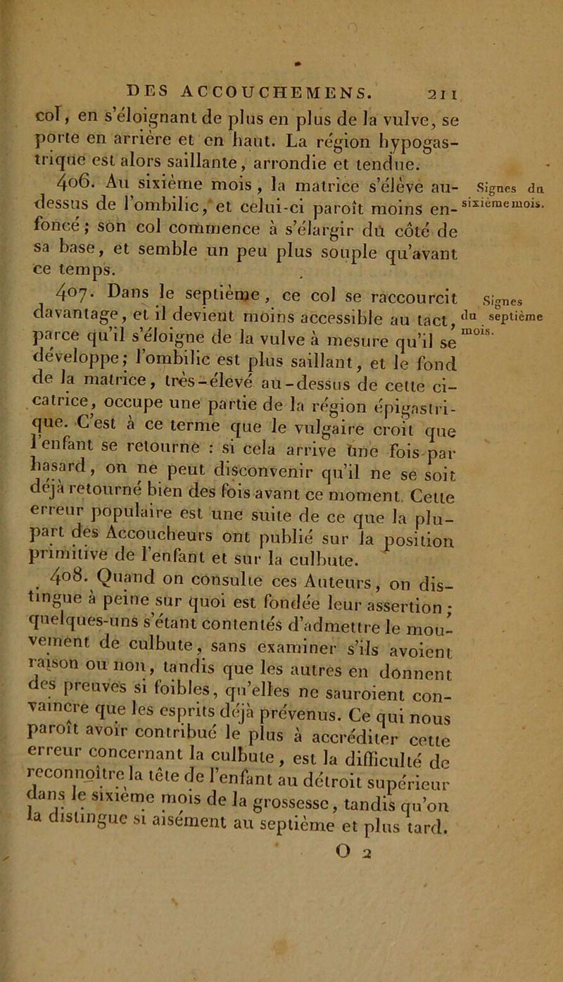 col, en s éloignant de plus en plus de la vulve, se porte en arrière et en haut. La région hypogas- trique est alors saillante, arrondie et tendue. 4°6. Au sixième mois , la matrice s’élève au- Signes dn dessus de 1 ombilic, et celui-ci paroît moins en-s*xièmemois. foncé ; son col commence à s’élargir du côté de sa base, et semble un peu plus souple qu’avant ce temps. 407. Dans le septième, ce col se raccourcit signes davantage, et il devient moins accessible au tact,tlu septième parce qu’il s’éloigne de la vulve à mesure qu’il se™™' développe; l’ombilic est plus saillant, et le fond de la matrice, très-elevé au-dessus de cette ci- catrice, occupe une partie de la région épigastri- que. C est à ce terme que le vulgaire croit que 1 enfant se retourne : si cela arrive tine fois par hasard, on ne peut disconvenir qu’il ne se soit c eja 1 etourne bien des fois avant ce moment Celte erreur populaire est une suite de ce que la plu- part des Accoucheurs ont publié sur la position primitive de l’enfant et sur la culbute. 4°8. Quand on consulte ces Auteurs, on dis- tingue à peine sur quoi est fondée leur assertion - quelques-uns s’étant contentés d’admettre le mou- vement de culbute, sans examiner s’ils avoient raison ou non, tandis que les autres en donnent des preuves si foibles, quelles ne sauroient con- vaincre que les esprits déjà prévenus. Ce qui nous paroît avoir contribué Je plus à accréditer cette erreur concernant la culbute, est la difficulté de rcconnpître la tête de l’enfant au détroit supérieur dans le sixième mois de la grossesse, tandis qu’on la distingue si aisément au septième et plus tard. ' O 2