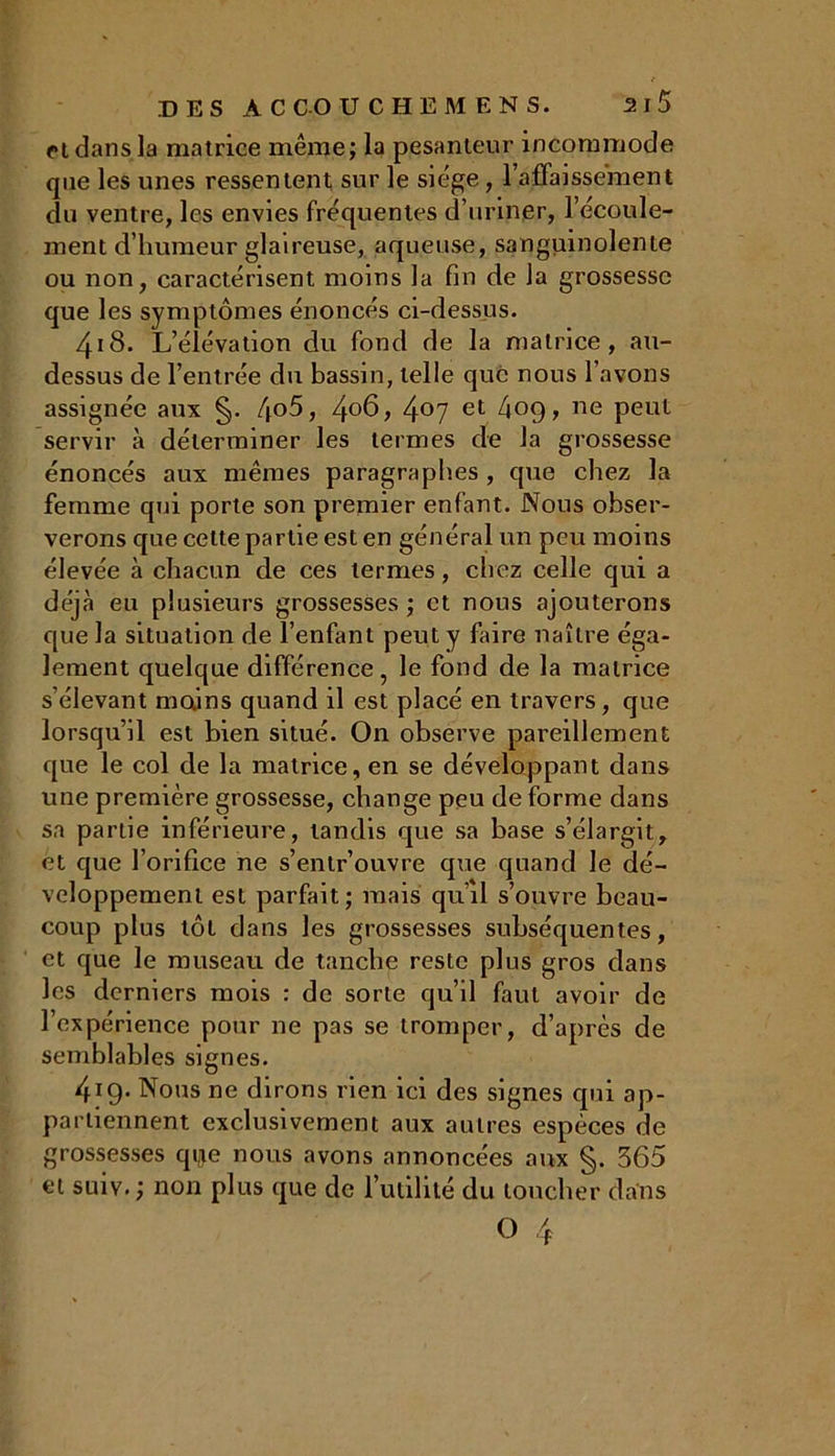 et dans la matrice même; la pesanteur incommode que les unes ressentent sur le siège, l’affaissement du ventre, les envies fréquentes d’uriner, l’écoule- ment d’humeur glaireuse, aqueuse, sanguinolente ou non, caractérisent moins la fin de la grossesse que les symptômes énoncés ci-dessus. 418. L’élévation du fond de la matrice, au- dessus de l’entrée du bassin, telle que nous l’avons assignée aux §. 4o5, 4°6, 4°7 et 409, ne peut servir à déterminer les termes de la grossesse énoncés aux mêmes paragraphes , que chez la femme qui porte son premier enfant. Nous obser- verons que celte partie est en général un peu moins élevée à chacun de ces termes, chez celle qui a déjà eu plusieurs grossesses ; et nous ajouterons que la situation de l’enfant peut y faire naître éga- lement quelque différence, le fond de la matrice s’élevant mains quand il est placé en travers, que lorsqu’il est bien situé. On observe pareillement que le col de la matrice, en se développant dans une première grossesse, change peu déformé dans sa partie inférieure, tandis que sa base s’élargit, et que l’orifice ne s’entr’ouvre que quand le dé- veloppement est parfait; mais qu’il s’ouvre beau- coup plus tôt dans les grossesses subséquentes, et que le museau de tanche reste plus gros dans les derniers mois : de sorte qu’il faut avoir de l’expérience pour ne pas se tromper, d’après de semblables signes. 419. Nous ne dirons rien ici des signes qui ap- partiennent exclusivement aux autres espèces de grossesses qqe nous avons annoncées aux §. 365 et suiv.; non plus que de l’utilité du toucher dans