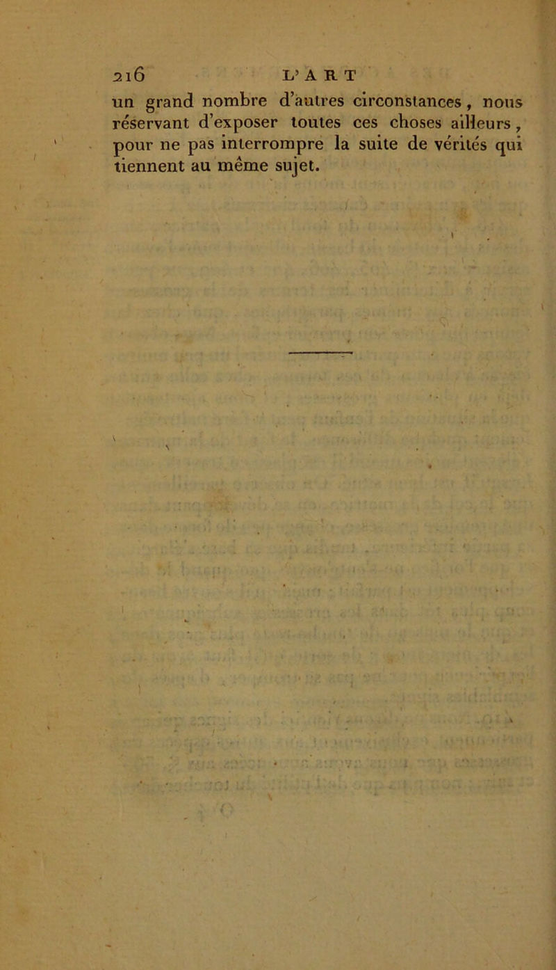 !2l6 L’ART un grand nombre d’autres circonstances , nous réservant d’exposer toutes ces choses ailleurs, pour ne pas interrompre la suite de vérités qui tiennent au même sujet. ./ 5 * : , . L ' ' ■ N