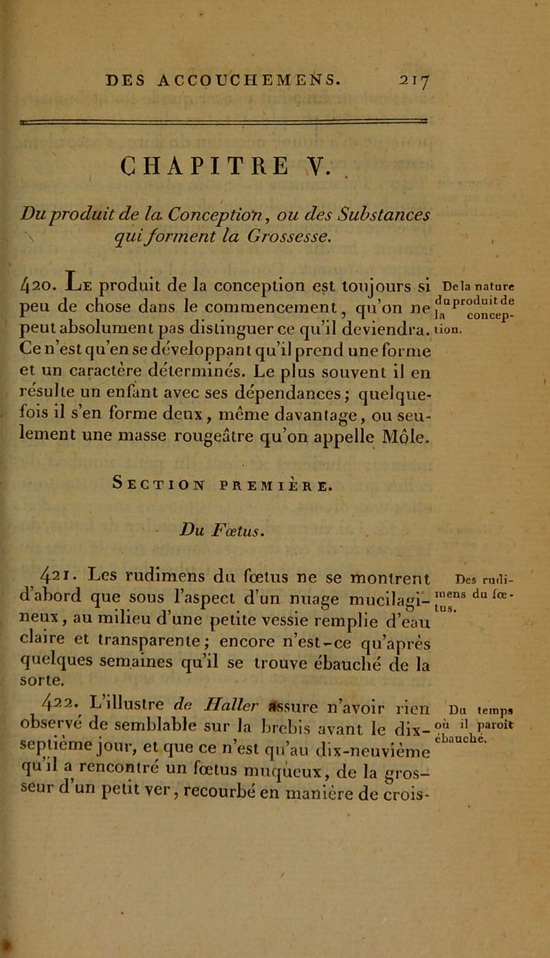 CHAPITRE Y. Du produit de la Conception, ou des Substances qui forment la Grossesse. 420. Le produit de la conception est toujours si peu de chose dans le commencement, qu’on ne peut absolument pas distinguer ce qu’il deviendra. Ce n’est qu’en se développai! t qu’il prend une forme et un caractère déterminés. Le plus souvent il en résulte un enfant avec ses dépendances; quelque- fois il s’en forme deux, même davantage, ou seu- lement une masse rougeâtre qu’on appelle Môle. Section première. Du Fœtus. 421- Les rudimens du fœtus ne se montrent dahord que sous l’aspect d’un nuage mucilagi- neux, au milieu d’une petite vessie remplie d’eau claire et transparente; encore n’est-ce qu’après quelques semaines qu’il se trouve ébauché de la sorte. 422. L’illustre de Haller assure n’avoir rien observe de semblable sur la brebis avant le dix- septième jour, et que ce n’est qu’au dix-neuvième qu’il a rencontré un fœtus muqueux, de la gros- seur d un petit ver, recourbé en manière de crois- Dcla nature duproduitde la concep- tion. Des rudi- raens du fœ • tus. Du temps où il paroît ébauché.