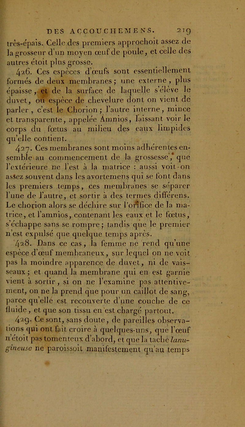 très-épais. Celle des premiers approchent assez de la grosseur d’un moyen œuf de poule, et celle des autres étoit plus grosse. 426. Ces espèces d’œufs sont essentiellement formés de deux membranes; une externe, plus épaisse , et de la surface de laquelle s’élève le duvet, où espèce de chevelure dont on vient de parler, c’est le Chorion ; l’autre interne, mince et transparente, appelée Âmnios, laissant voir le corps du fœtus au milieu des eaux limpides qu’elle contient. 427. Ces membranes sont moins adhérentes en- semble au commencement de la grossesse,* que l’extérieure ne l’est à la matrice : aussi voit-on assez souvent dans les avortemens qui se font dans les premiers temps, ces membranes se séparer l’une de l’autre, et sortir à des termes différens. Le chorion alors se déchire sur l’orifice de la ma- trice, et l’amnios, contenant les eaux et le fœtus, s’échappe sans se rompre; tandis que le premier 11’est expulsé que quelque temps après. 428. Dans ce cas, la femme ne rend qu’une espèce d’œuf membraneux, sur lequel on ne voit pas la moindre apparence de duvet, ni de vais- seaux; et quand la membrane qui en est garnie vient à sortir, si on ne l’examine pas attentive- ment, on ne la prend que pour un caillot de sang, parce qu elle est recouverte d’une couche de ce fluide, et que son tissu en est chargé partout. 429. Ce sont, sans doute, de pareilles observa- tions qui ont fait croire à quelques-uns, que l’œuf né toit pas tomenteux d’abord, et que la tache lanu- gineuse ne paroissoit manifestement qu’au temps