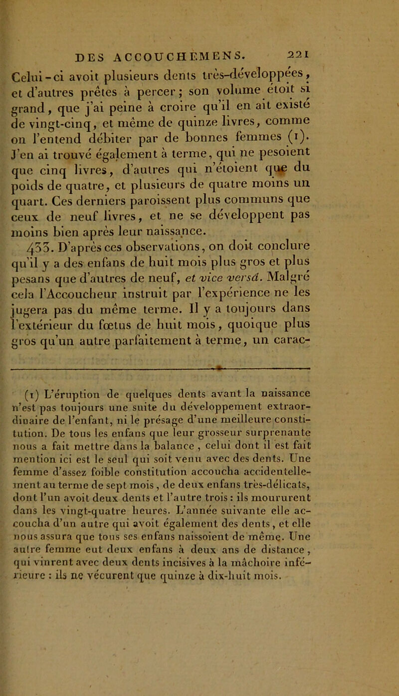 Celui-ci avoit plusieurs dents irès-developpees, et d’autres prêtes à percer; son volume étoit si grand, que j’ai peine à croire qu’il en ail existe de vingt-cinq, et même de quinze livres, comme on l’entend débiter par de bonnes femmes (i). J’en ai trouvé également à terme, qui ne pesoient que cinq livres, d’autres qui n’étoient que du poids de quatre, et plusieurs de quatre moins un quart. Ces derniers paroissent plus communs que ceux de neuf livres, et ne se développent pas moins bien après leur naissance. 453. D’après ces observations, on doit conclure qu’il y a des enfans de huit mois plus gros et plus pesans que d’autres de neuf, et vice versa. Malgré cela l’Accoucheur instruit par l’expérience ne les jugera pas du même terme. Il y a toujours dans l’extérieur du fœtus de huit mois, quoique plus gros qu’un autre parfaitement à terme, un carac- (1) L’éruption de quelques dents avant la naissance n’est pas toujours une suite du développement extraor- dinaire de l’enfant, ni le présage d’une meilleure consti- tution. De tous les enfans que leur grosseur surprenante nous a fait mettre dans la balance , celui dont il est fait mention ici est le seul qui soit venu avec des dents. Une femme d’assez foible constitution accoucha accidentelle- ment au terme de sept mois , de deux enfans très-délicats, dont l’un avoit deux dents et l’autre trois : ils moururent dans les vingt-quatre heures. L’année suivante elle ac- coucha d’un autre qui avoit également des dents, et elle nous assura que tous ses enfans naissoient de même. Une autre femme eut deux enfans à deux ans de distance, qui vinrent avec deux dents incisives à la mâchoire infé- rieure : ils ne vécurent que quinze à dix-huit mois.