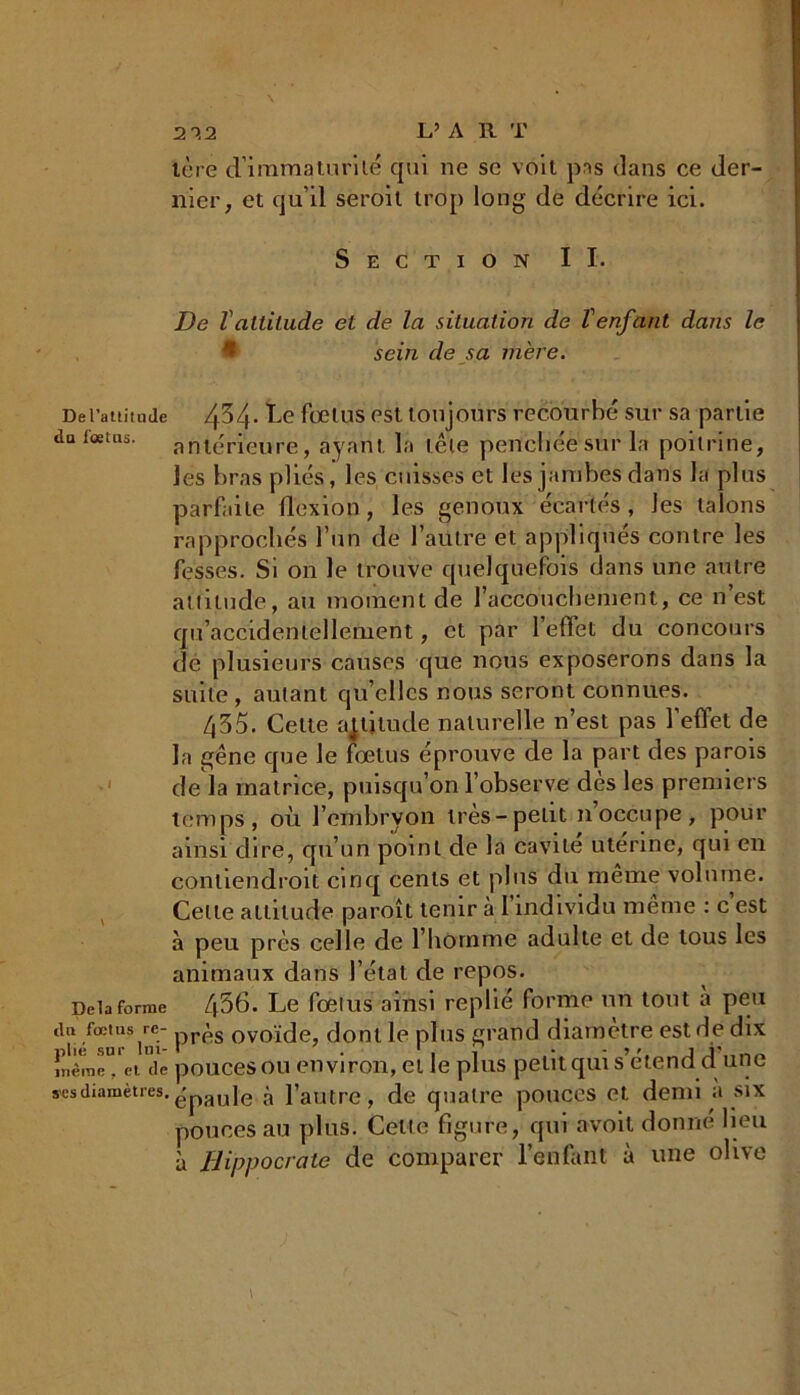 2-Î2 L’A R T 1ère d'immaturité qui ne se voit pas dans ce der- nier, et qu’il seroit trop long de décrire ici. Section IL De T attitude et de la situation de tenfant dans le sein de sa mère. De l’attitude 4^4- Le fœtus est toujours recourbé sur sa partie daicetns. antérieure, ayant la tête penchée sur la poitrine, les bras pliés, les cuisses et les jambes dans la plus parfaite flexion , les genoux écartés, les talons rapprochés l’un de l’autre et appliqués contre les fesses. Si on le trouve quelquefois dans une autre attitude, au moment de l’accouchement, ce n est qu’accidentellement, et par 1 effet du concours de plusieurs causes que nous exposerons dans la suite , autant quelles nous seront connues. 435. Celte altitude naturelle n’est pas l’effet de la gêne que Je fœtus éprouve de la part des parois de la matrice, puisqu’on l’observe dès les premiers temps, où l’embryon très-petit 11’occupe, pour ainsi dire, qu’un point de la cavité utérine, qui en contiendroit cinq cents et plus du meme volume. Celle attitude paroît tenir à l’individu même : c’est à peu près celle de l’hornme adulte et de tous les animaux dans l’état de repos. Delà forme Z|56. Le fœtus ainsi replié forme un tout a peu tlu .fœtus,rnei' près ovoïde, dont le plus grand diamètre est rie dix InêraiT/et de pouces ou environ, et le plus petit qui s’étend d une S'csdiamètres. ' uie ^ pautre, de quatre pouces et demi à six pouces au plus. Cette figure, qui avoil donné lieu à Hippocrate de comparer l’enfant à une olive