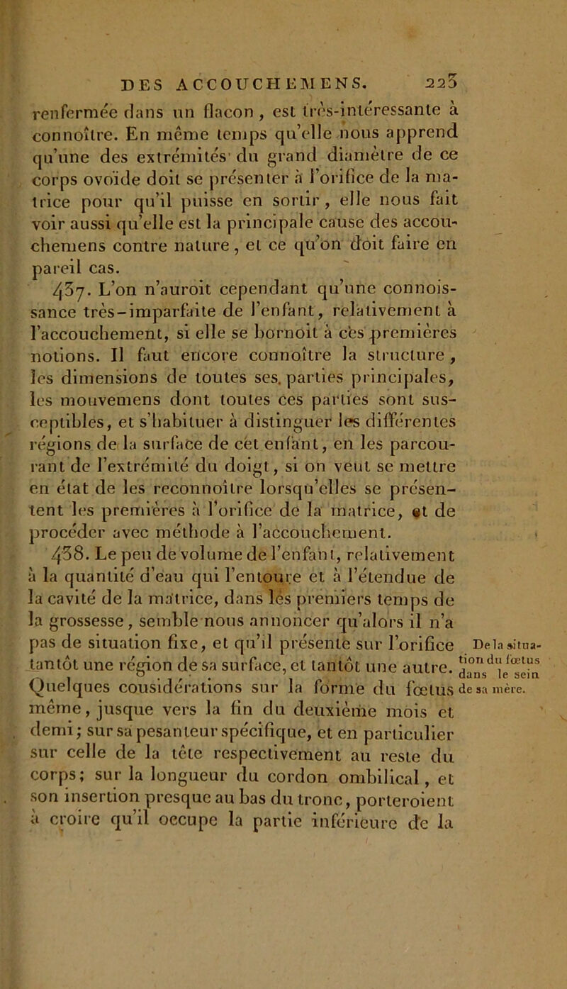 réaffirmée clans un flacon, est très-intéressante à connoîlre. En même temps qu’elle .nous apprend qu’une des extrémités' du grand diamètre de ce corps ovoïde doit se présenter à l’orifice de la ma- trice pour qu’il puisse en sortir, elle nous fait voir aussi qu’elle est la principale cause des accou- cheruens contre nature, et ce qu’on doit faire en pareil cas. 437. L’on n’auroit cependant qu’une connois- sance très-imparfaite de l’enfant, relativement à l’accouchement, si elle se boraoit à ces premières notions. Il faut encore connaître la structure , les dimensions de toutes ses. parties principales, les mouveaiens dont toutes ces parties sont sus- ceptibles, et s’habituer à distinguer les différentes régions de la surface de cét enfant, en les parcou- rant de l’extrémité du doigt, si on veut se mettre en état de les reconnoîlre lorsqu’elles se présen- tent les premières à l’orifice de la matrice, et de procéder avec méthode à l’accouchement. 438. Le peu de volume de l’enfant, relativement à la quantité d’eau qui l’entoure et à l’étendue de la cavité de la matrice, dans lès premiers temps de la grossesse, semble nous annoncer qu’alors il n’a pas de situation fixe, et qu’il présente sur l’orifice Delnsitua- tantôt une région de sa surface, et tantôt une autre. *I0ndlllœtus (Quelques considérations sur la forme du fœtus de sa mère, même, jusque vers la fin du deuxième mois et demi; sur sa pesanteur spécifique, et en particulier sur celle de la tête respectivement au reste du corps; sur la longueur du cordon ombilical, et son insertion presque au bas du tronc, porteroient a croire qu’il occupe la partie inférieure de la