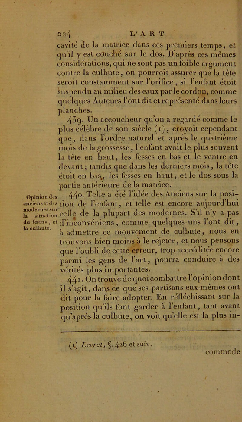 cavité de la matrice dans ces premiers temps, et qu’il y est couché sur le dos. D’après ces mêmes considérations, qui ne sont pas un foible argument contre la culbute, on pourroil assurer que la tête seroit constamment sur l’orifice, si l’enfant étoit suspendu au milieu des eaux par le cordon, comme quelques Auteurs l’ont dit et représenté dans leurs planches. 45g. Un accoucheur qu’on a regardé comme le plus célèbre de son siècle (i) , croyoil cependant que, dans l’ordre naturel et après le quatrième mois de la grossesse, l’enfant avoit le plus souvent la tête en haut, les fesses en bas et le ventre en devant; tandis que dans les derniers mois, la tête étoit en bas., les fesses en haut, et le dos sous la partie antérieure de la matrice. Opinion des 44°- Tel lé a été l’idée des Anciens sur la posi- aneiensetdrs don de l’enfant, et telle est encore aujourd’hui iT^toaUon celle de la plupart des modernes. S’il n’y a pas dn fœms, et d’inconvéniens , comme quelques uns l’ont dit, la culbute. ^ admettre ce mouvement de culbute, nous en trouvons bien moins à le rejeter, et nous pensons que l’oubli de cette erreur, trop accréditée encore parmi les gens de l’art, pourra conduire à des vérités plus importantes. 441 • On trouve de quoi combattre 1 opinion dont il s’agit, dans ce que ses partisans eux-mêmes ont dit pour la faire adopter. En réfléchissant sur la position qu’ils font garder à l’enfant, tant avant qu’après la culbute, on voit quelle est la plus in- (l) Levret, §. 4^6 et suiv. commode