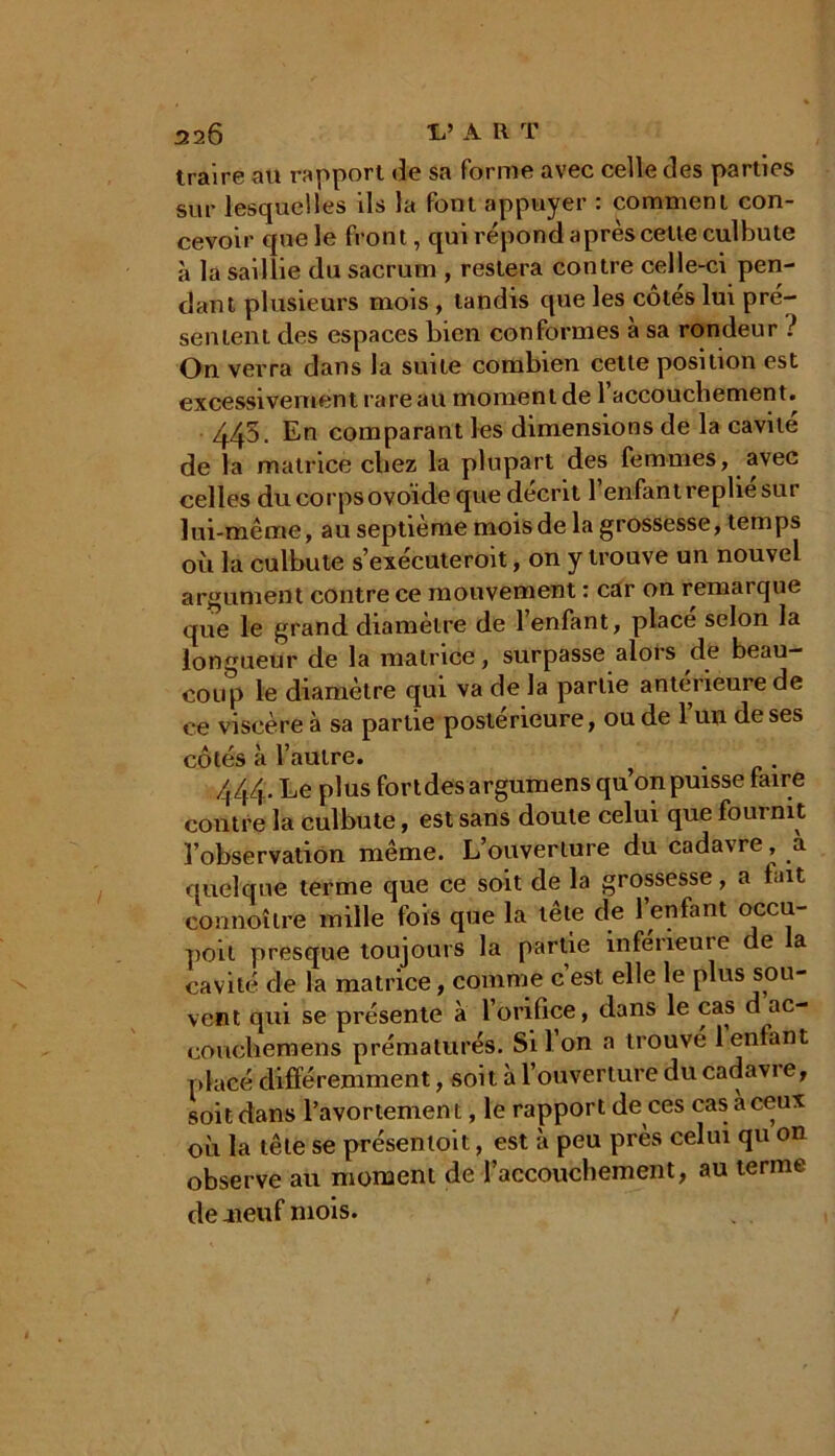 traire au rapport de sa forme avec celle des parties sur lesquelles ils la font appuyer : comment con- cevoir que le front, qui répond après celte culbute à la saillie du sacrum , restera contre celle-ci pen- dant plusieurs mois , tandis que les cotes lui pré- sentent des espaces bien conformes à sa rondeur ? On verra dans la suite combien cette position est excessivement rare au moment de 1 accouchement. 445. En comparant les dimensions de la cavité de la matrice chez la plupart des femmes, avec celles du corps ovoïde que décrit l’enfant replie sur lui-même, au septième mois de la grossesse, temps où la culbute s’exécuteroit, on y trouve un nouvel argument contre ce mouvement : car on remarque que le grand diamètre de 1 enfant, place selon la longueur de la matrice, surpasse alors de beau- coup le diamètre qui va de la partie anterieure de ce viscère à sa partie postérieure, ou de l’un de ses côtés à l’autre. 444. Le plus fondes argumens qu’on puisse faire contre la culbute, est sans doute celui que fournit l’observation même. L’ouverture du cadavre, a quelque terme que ce soit de la grossesse, a lait connoître mille fois que la tête de l’enfant occu- pait presque toujours la partie inferieure de a cavité de la matrice, comme c est elle le plus sou- vent qui se présente à l’orifice, dans le cas d ac- coucliemens prématurés. Si Ion a trouve 1 entant placé différemment, soit à l’ouverture du cadavre, soit dans l’avortement, le rapport de ces cas a ceux où la tête se présentoit, est à peu près celui qu on observe au moment de l'accouchement, au terme de .neuf mois.