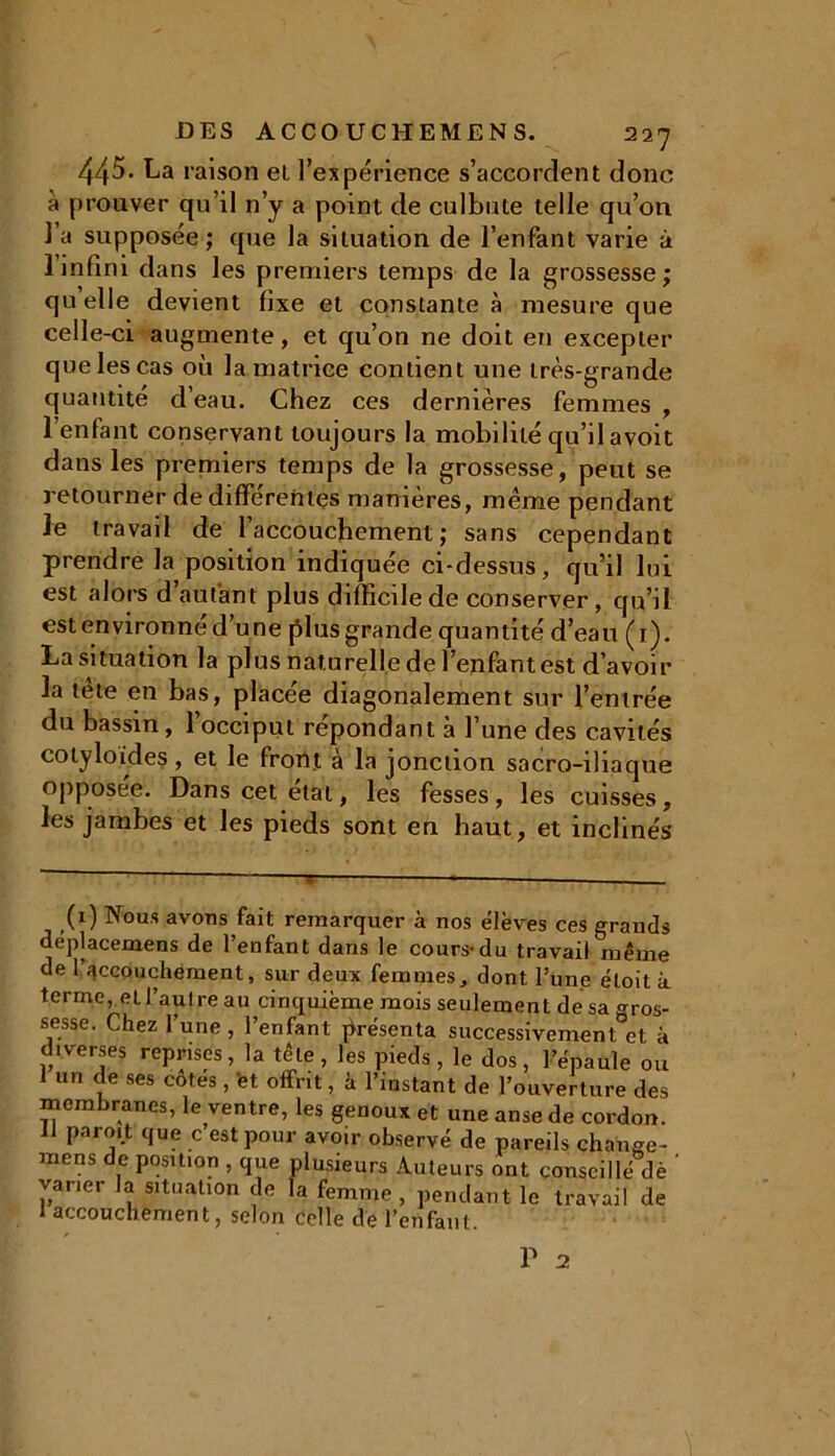 445- La raison el l’expérience s’accordent donc à prouver qu’il n’y a point de culbute telle qu’on l’a supposée; que la situation de l’enfant varie à 1 infini dans les premiers temps de la grossesse; quelle devient fixe et constante à mesure que celle-ci augmente, et qu’on ne doit en excepter quelescas où la matrice contient une très-grande quantité d’eau. Chez ces dernières femmes , l’enfant conservant toujours la mobilité qu’il avoit dans les premiers temps de la grossesse, peut se retourner de différentes manières, même pendant le travail de l’accouchement; sans cependant prendre la position indiquée ci-dessus, qu’il lui est alors d autant plus difficile de conserver, qu’il est environné d’une plus grande quantité d’eau (1). La situation la plus naturelle de l’enfant est d’avoir la tête en bas, placée diagonalement sur l’entrée du bassin, 1 occiput répondant à l’une des cavités cotyloides, et le front à la jonction sacro-iliaque opposée. Dans cet étal, les fesses, les cuisses, les jambes et les pieds sont en haut, et inclinés (1) Nous avons fait remarquer à nos élèves ces grands deplacemens de l’enfant dans le cours-du travail même de 1 accouchement, sur deux femmes, dont l’une éloità terme, et l’autre au cinquième mois seulement de sa gros- sesse. Chez l’une , l’enfant présenta successivement et à diverses reprises, la tête, les pieds, le dos, l’épaule ou I un de ses cotes, et offrit, à l’instant de l’ouverture des membranes, le ventre, les genoux et une anse de cordon. II paroit que c’est pour avoir observé de pareils change- mens de position , que plusieurs Auteurs ont conseillé dè ' varier la situation de la femme , pendant le travail de 1 accouchement, selon celle de l’enfant.