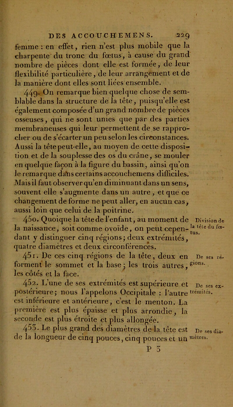 femme : en effet, rien n’est plus mobile que la charpente du tronc du fœtus, à cause du grand nombre de pièces dont elle est formée, de leur flexibilité particulière, de leur arrangement et de la manière dont elles sont liées ensemble. 449' On remarque bien quelque chose de sem- blable dans la structure de la tête, puisqu’elle est également composée d’un grand nombre de pièces osseuses, qui ne sont unies que par des parties membraneuses qui leur permettent de se rappro- cher ou de s’écarter un peu selon les circonstances. Aussi la tête peut-elle, au moyen de cette disposi- tion et de la souplesse des os du crâne, se mouler en quelque façon à la figure du bassin, ainsi qu’on Je remarque daYisceriainsaccouchemens difficiles. Mais il faut observer qu’en diminuant dans un sens, souvent elle s’augmente dans un autre, et que ce changement de forme ne peut aller, en aucun cas, aussi loin que celui de la poitrine. la naissance, soit comme ovoïde, on peut cepen-J*steledu lo8‘ dant y distinguer cinq régions; deux extrémités, quatre diamètres et deux circonférences. 451. De ces cinq régions de la tête, deux en De ses ré- forment le sommet et la base ; les trois autres, S10*- les côtés et la face. 452. L’une de ses extrémités est supérieure et De ses ex- postérieure; nous l’appelons Occipitale : l’autretrémit«. est inférieure et antérieure, c’est le menton. La première est plus épaisse et plus arrondie, la seconde est plus étroite et plus allongée. 4D)- Le plus grand des diamètres de la tête est De sesdia- de la longueur de cinq pouces, cinq pouces et un mèlres>