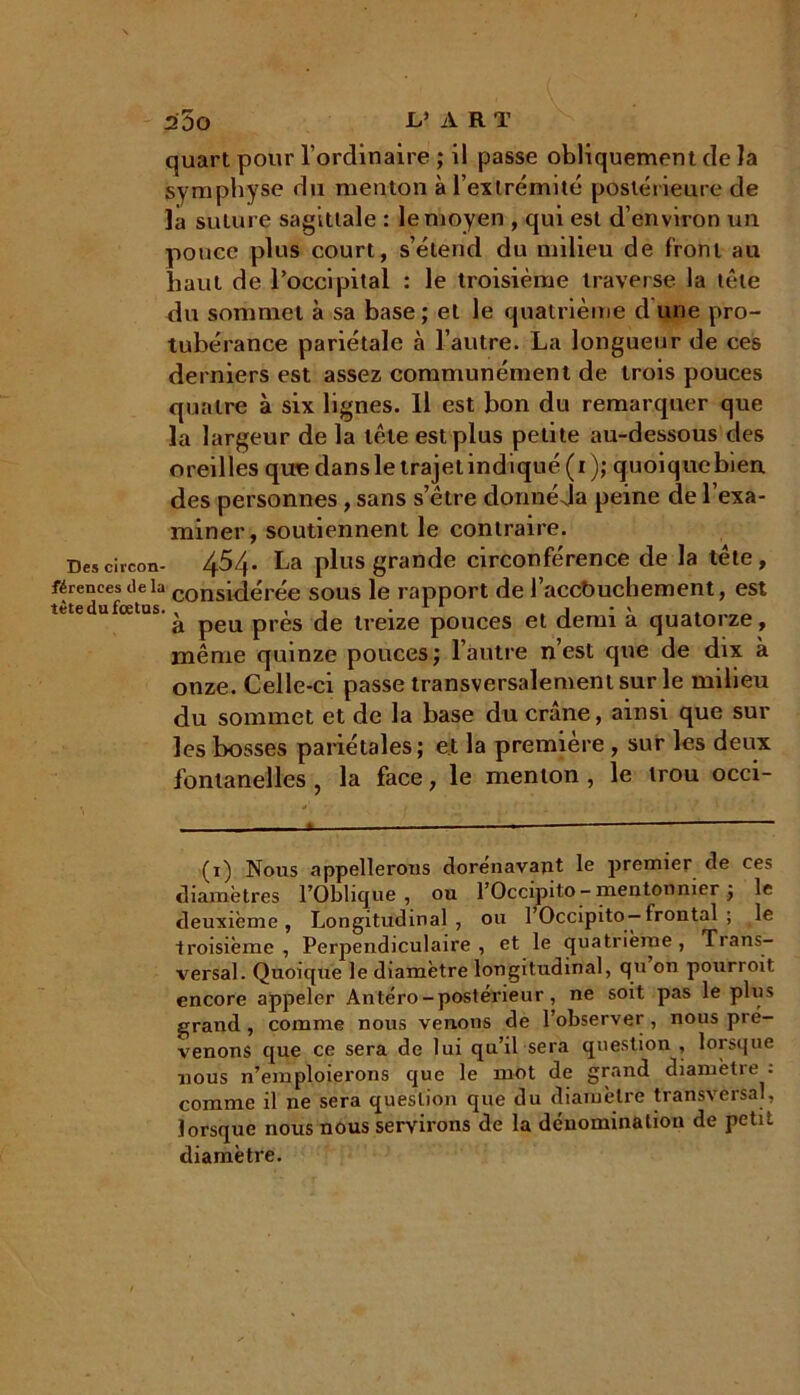 quart pour l’ordinaire ; il passe obliquement de la symphyse du menton à l’extrémité postérieure de la suture sagittale : le moyen , qui est d’environ un pouee plus court, s’étend du milieu de front au haut de l’occipital : le troisième traverse la tète du sommet à sa base ; et le quatrième d une pro- tubérance pariétale à l’autre. La longueur de ces derniers est assez communément de trois pouces quatre à six lignes. Il est bon du remarquer que la largeur de la tête est plus petite au-dessous des oreilles que dans le trajet indiqué (i); quoique bien des personnes, sans s’être donné Ja peine de l’exa- miner, soutiennent le contraire. Descircon- 4^4- La plus grande circonférence de la tête, férencesdelà considérée sous le rapport de l’accb uchement, est à peu près de treize pouces et demi a quatoize, même quinze pouces; l’autre n’est que de dix à onze. Celle-ci passe transversalement sur le milieu du sommet et de la base du crâne, ainsi que sur les bosses pariétales; et la première, sur les deux fontanelles , la face, le menton , le trou occi- (x) Nous appellerons dorénavant le premier de ces diamètres l’Oblique, ou l’Occipito - mentonnier ; le deuxième, Longitudinal, ou l’Occipito— frontal ; le troisième , Perpendiculaire , et le quatrième , Trans- versal. Quoique le diamètre longitudinal, qu on pourroit encore appeler Antéro-postérieur, ne soit pas le plus grand, comme nous venons de l’observer, nous pré- venons que ce sera de lui qu’il sera question , lorsque nous n’emploierons que le mot de grand diamètre : comme il ne sera question que du diamètre transversal, lorsque nous nous servirons de la dénomination de petit diamètre.