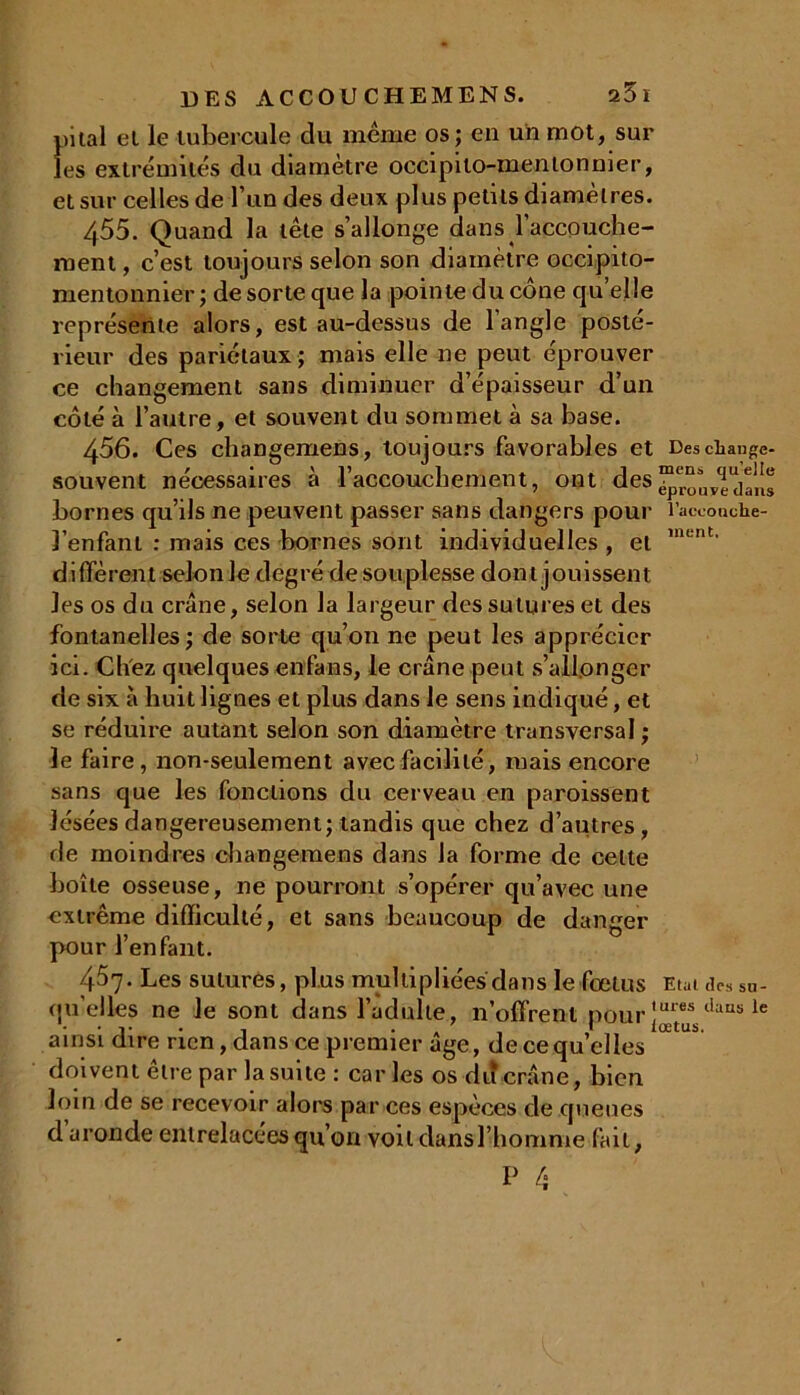 pilai el le tubercule du même os; en un mot, sur les extrémités du diamètre occipito-mentonnier, et sur celles de l’un des deux plus petits diamètres. 455. Quand la tête s’allonge dans l’accouche- ment , c’est toujours selon son diamètre occipito- mentonnier; de sorte que la pointe du cône qu elle représente alors, est au-dessus de l’angle posté- rieur des pariétaux ; mais elle ne peut éprouver ce changement sans diminuer d’épaisseur d’un côté à l’autre, et souvent du sommet à sa base. 456. Ces changemens, toujours favorables et Descliange- souvent nécessaires à l’accouchement, ont des^ouvl dans bornes qu’ils ne peuvent passer sans dangers pour l’accoache- l’enfant : mais ces bornes sont individuelles , et ment' diffèrent selon le degré de souplesse dont jouissent les os du crâne, selon la largeur des sutures et des fontanelles; de sorte qu’on ne peut les apprécier ici. Citez quelques enfans, le crâne peut s’allonger de six à huit lignes et plus dans le sens indiqué, et se réduire autant selon son diamètre transversal ; le faire, non-seulement avec facilité, mais encore sans que les fonctions du cerveau en paroissent lésées dangereusement; tandis que chez d’autres, de moindres changemens dans la forme de celte boîte osseuse, ne pourront s’opérer qu’avec une extrême difficulté, et sans beaucoup de danger pour l’enfant. 457. Les sutures, plus multipliées dans le fœtus Etat des Sn- qu’elles ne le sont dans l’adulte, n’offrent pour îures tlaus lc • i* , . ' I lœtus. ainsi dire rien, dans ce premier âge, de ce qu elles doivent être par la suite: caries os du crâne, bien loin de se recevoir alors par ces espèces de queues d uronde entrelacées qu’on voit dansl’homme fait,