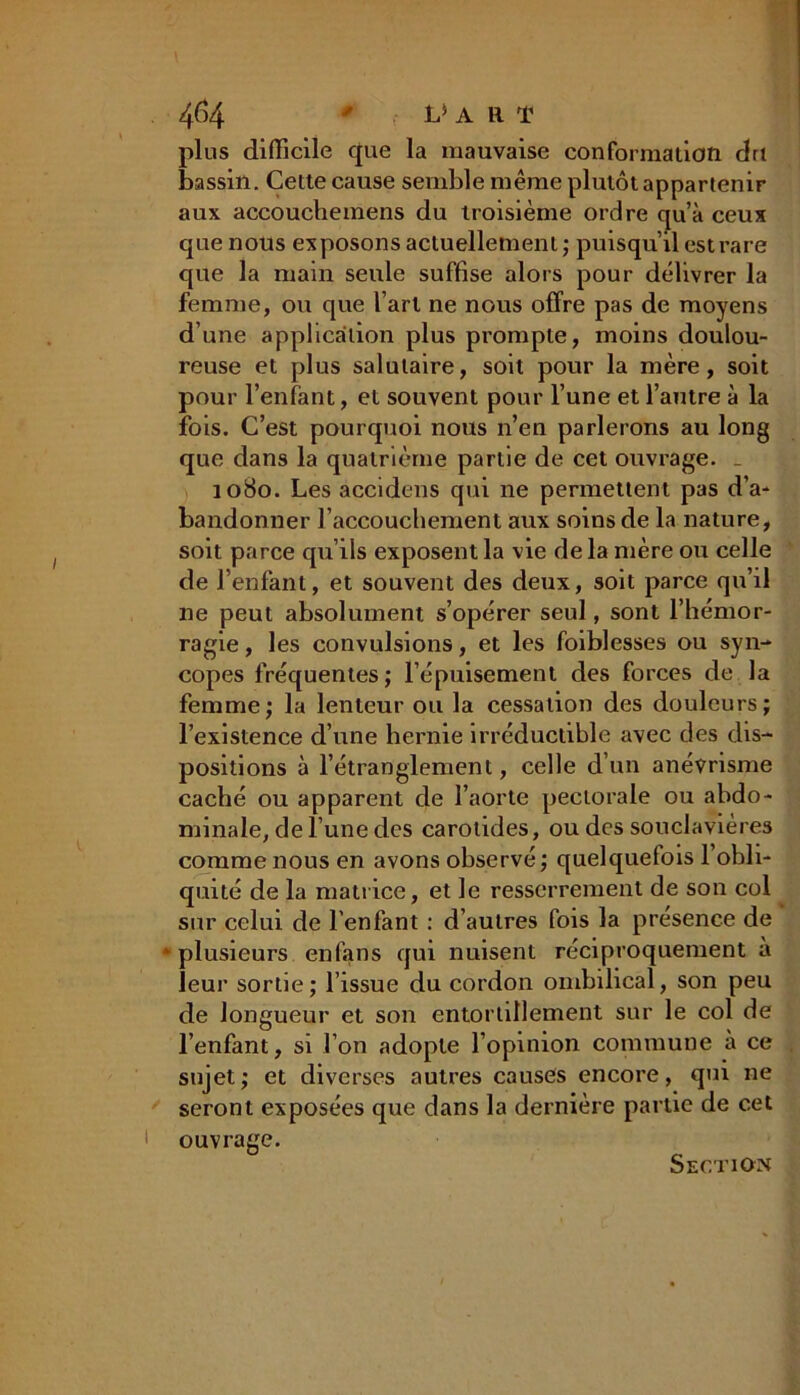 plus difficile que la mauvaise conformation du bassin. Cette cause semble même plutôt appartenir aux accouchemens du troisième ordre qu’à ceux que nous exposons actuellement; puisqu’il est rare que la main seule suffise alors pour délivrer la femme, ou que l’art ne nous offre pas de moyens d’une application plus prompte, moins doulou- reuse et plus salutaire, soit pour la mère, soit pour l’enfant, et souvent pour l’une et l’autre à la fois. C’est pourquoi nous n’en parlerons au long que dans la quatrième partie de cet ouvrage. _ 1080. Les accidens qui ne permettent pas d’a- bandonner l’accouchement aux soins de la nature, soit parce qu’ils exposent la vie delà mère ou celle de l’enfant, et souvent des deux, soit parce qu’il ne peut absolument s’opérer seul, sont l’hémor- ragie , les convulsions, et les foiblesses ou syn- copes fréquentes; l’épuisement des forces de la femme; la lenteur ou la cessation des douleurs; l’existence d’une hernie irréductible avec des dis- positions à l’étranglement, celle d’un anévrisme caché ou apparent de l’aorte pectorale ou abdo- minale, de l’une des carotides, ou des souclavières comme nous en avons observé; quelquefois l’obli- quité de la matrice, et le resserrement de son col sur celui de l'enfant : d’autres fois la présence de * plusieurs enfans qui nuisent réciproquement a leur sortie ; l’issue du cordon ombilical, son peu de longueur et son entortillement sur le col de l’enfant, si l’on adopte l’opinion commune à ce sujet; et diverses autres causes encore, qui ne seront exposées que dans la dernière partie de cet ouvrage. Section