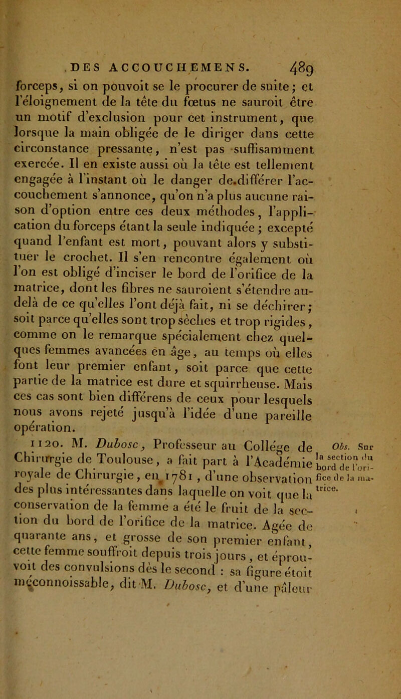 forceps, si on pouvoit se le procurer de suite,- et l’éloignement de la tête du fœtus ne sauroit être un motif d’exclusion pour cet instrument, que lorsque la main obligée de le diriger dans cette circonstance pressante, n’est pas suffisamment exercée. Il en existe aussi où la tête est tellement engagée à l'instant où le danger de.dififérer l’ac- couchement s’annonce, qu’on n’a plus aucune rai- son d’option entre ces deux méthodes, l’appli- cation du forceps étant la seule indiquée ; excepté quand l’enfant est mort, pouvant alors y substi- tuer le crochet. Il s’en rencontre également où l’on est obligé d’inciser le bord de l’orifice de la matrice, dont les fibres ne sauroient s’étendre au- delà de ce quelles l’ont déjà fait, ni se déchirer; soit parce quelles sont trop sèches et trop rigides , comme on le remarque spécialement chez quel- ques femmes avancées en âge, au temps où elles font leur premier enfant, soit parce que cette partie de la matrice est dure et squirrheuse. Mais ces cas sont bien différens de ceux pour lesquels nous avons rejeté jusqu’à l’idée d’une pareille opération. 1120. M. Dubosc, Professeur au Collège de 0bs- Sur Chinrrgie de Toulouse, a fait part à l'Académie&*£££ royale de Chirurgie, eiy 781 , d’une observationfieet1ela ,na- des plus intéressantes dans laquelle on voit que latrice' conservation de la femme a été le fruit de la sec- tion du bord de l’orifice de la matrice. Agée de quarante ans, et grosse de son premier enfant, cette femme souffroit depuis trois jours , et éprou- voil des convulsions dès le second : sa figure étoit ni^connoissable, dit M. Dubosc, et d’une pâleur