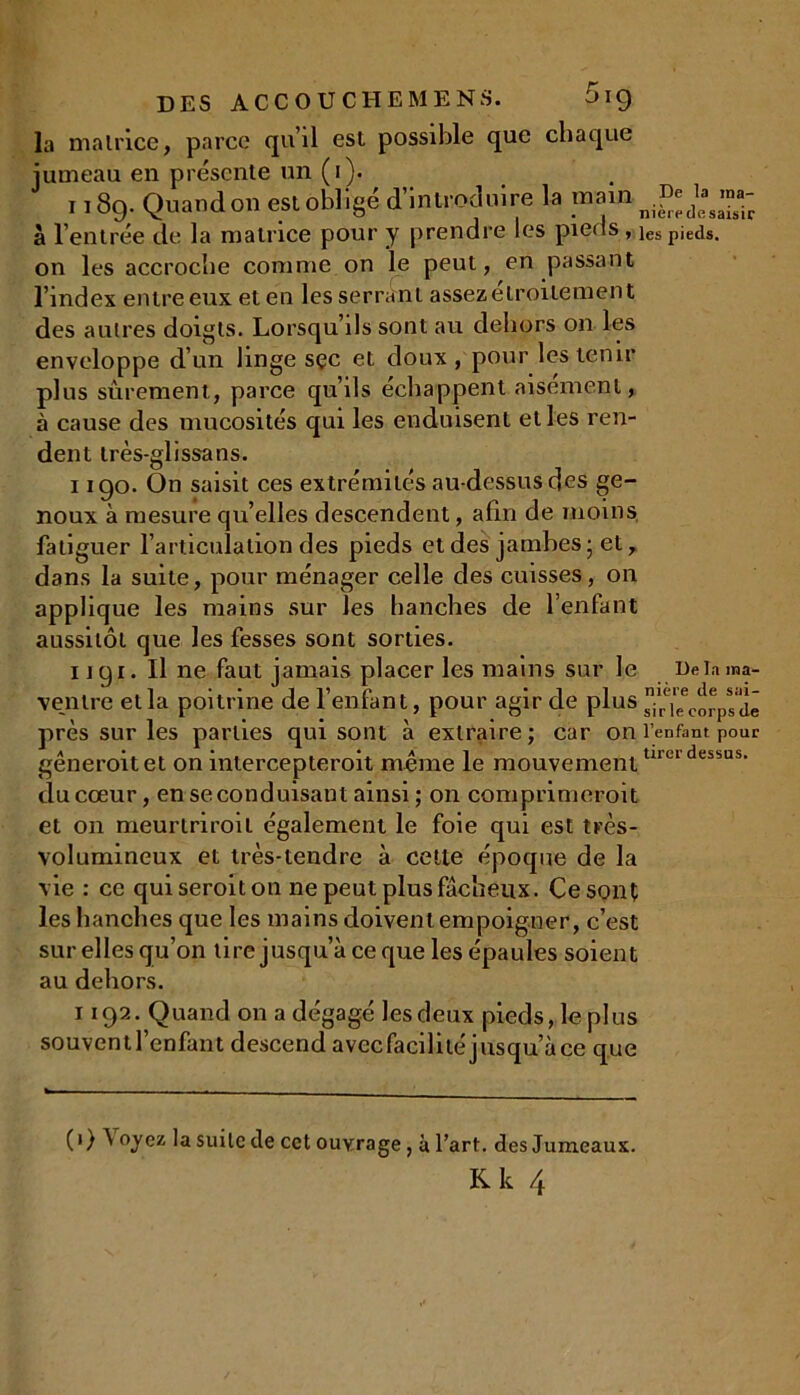 la matrice, parce qu’il est possible que chaque jumeau en présente un (i). 1189. Quand on est obligé d’introduire la main à l’entrée de la matrice pour y prendre les pieds , ies pieds, on les accroche comme on le peut, en passant l’index entre eux et en les serrant assez étroitement des autres doigts. Lorsqu’ils sont au dehors on les enveloppe d’un linge sçc et doux , pour les tenir plus sûrement, parce qu’ils échappent aisément, à cause des mucosités qui les enduisent elles ren- dent très-glissans. 1190. On saisit ces extrémités au-dessus des ge- noux à mesure qu’elles descendent, afin de moins fatiguer l’articulation des pieds et des jambes ; et, dans la suite, pour ménager celle des cuisses, on applique les mains sur les hanches de l’enfant aussitôt que les fesses sont sorties. ugi. Il ne faut jamais placer les mains sur le De lama- ventre et la poitrine de l’enfant, pour agir de plus Xi^cm-psdê près sur les parties qui sont à extraire; car on l’enfant pour a • • • a 1 tirer dessus generoitet on mtercepteroit meme le mouvement du cœur, en se conduisant ainsi ; on comprimeroit et on meurtriroil également le foie qui est très- volumineux et très-tendre à cette époque de la vie : ce quiseroiton ne peut plus fâcheux. Ce sont les hanches que les mains doivent empoigner, c’est sur elles qu’on lire jusqu’à ce que les épaules soient au dehors. 1192. Quand on a dégagé les deux pieds, le plus souventl’enfant descend avecfacilité jusqu’à ce que ( 1 ) \ oyez la suite de cet ouvrage, à l’art, des Jumeaux.