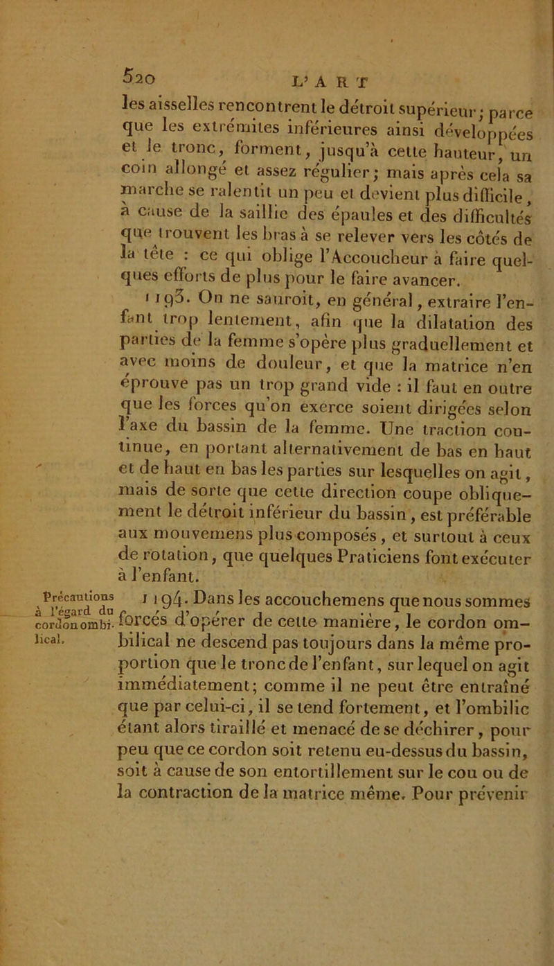 les aisselles rencontrent le détroit supérieur; parce que les extrémités inférieures ainsi développées et Je tronc, forment, jusqu’à celte hauteur, un coin allongé et assez régulier; mais après cela sa marche se ralentit un peu ei devient plus difficile, a cause de la saillie des épaules et des difficultés que trouvent les liras à se relever vers les côtés de la tete : ce qui oblige 1 Accoucheur à fane quel- ques efforts de plus pour le faire avancer. i JÇ)^- ne sauroit, en général, extraire l’en- fant trop lentement, afin que la dilatation des parties de la femme s’opère plus graduellement et avec moins de douleur, et que la matrice n’en éprouve pas un trop grand vide : il faut en outre que les forces qu’on exerce soient dirigées selon 1 axe du bassin de la femme. Une traction con- tinue, en portant alternativement de bas en haut et de haut en bas les parties sur lesquelles on agit, mais de sorte que cette direction coupe oblique- ment le détroit inférieur du bassin, est préférable aux mouvernens plus composés , et surtout à ceux de rotation, que quelques Praticiens font exécuter à l’enfant. ' Pir,éavd°da 11 94- Dans les accouchemens que nous sommes cordoaombi- forcés d’opérer de celte manière, le cordon om- îicâi, bilical ne descend pas toujours dans la même pro- portion que le tronc de l’enfant, sur lequel on agit immédiatement; comme il ne peut être entraîné que par celui-ci, il se tend fortement, et l’ombilic étant alors tiraillé et menacé de se déchirer, pour peu que ce cordon soit retenu eu-dessusdu bassin, soit à cause de son entortillement sur le cou ou de la contraction de la matrice même. Pour prévenir