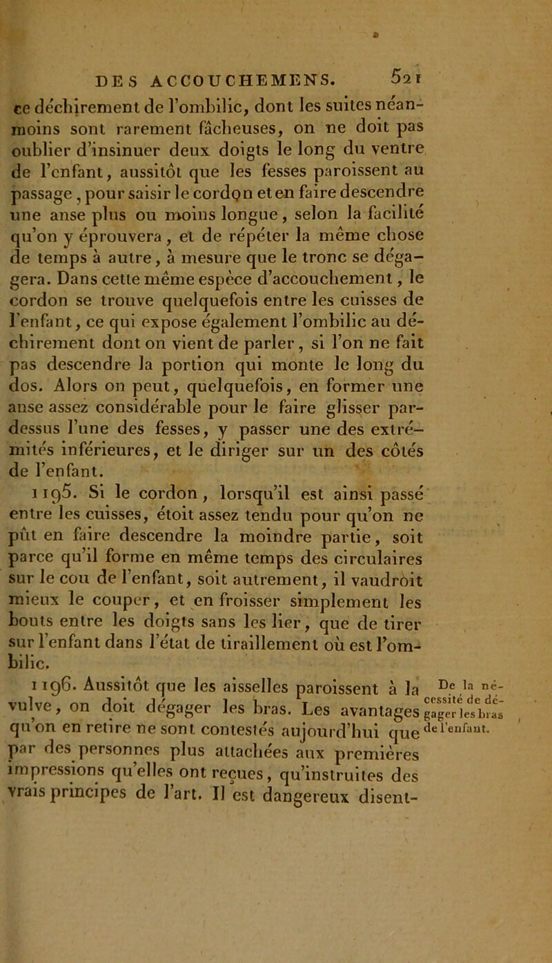 ce déchirement de l’ombilic, dont les suites nean- moins sont rarement fâcheuses, on ne doit pas oublier d’insinuer deux doigts le long du ventre de l’enfant, aussitôt que les fesses paroissent au passage, pour saisir le cordon et en faire descendre une anse plus ou moins longue, selon la facilité qu’on y éprouvera, et de répéter la même chose de temps à autre, à mesure que le tronc se déga- gera. Dans cette même espèce d’accouchement, le cordon se trouve quelquefois entre les cuisses de l’enfant, ce qui expose également l’ombilic au dé- chirement dont on vient de parler, si l’on ne fait pas descendre la portion qui monte le long du dos. Alors on peut, quelquefois, en former une anse assez considérable pour le faire glisser par- dessus l’une des fesses, y passer une des extré- mités inférieures, et Je diriger sur un des côtés de l’enfant. iiqô. Si le cordon, lorsqu’il est ainsi passé entre les cuisses, étoit assez tendu pour qu’on ne pût en faire descendre la moindre partie, soit parce qu’il forme en même temps des circulaires sur le cou de l’enfant, soit autrement, il vaudrôit mieux le couper, et en froisser simplement les bouts entre les doigts sans les lier, que de tirer sur l’enfant dans l’état de tiraillement où est l’om- bilic. 1196. Aussitôt que les aisselles paroissent à la De,la nt;- vulve, on doit dégager les bras. Les avantagesgageHetbîi quon en retire ne sont contestés aujourd’hui que de 1 enfant- par des personnes plus attachées aux premières impressions quelles ont reçues, qu’instruites des vrais principes de 1 art. Il est dangereux disent-