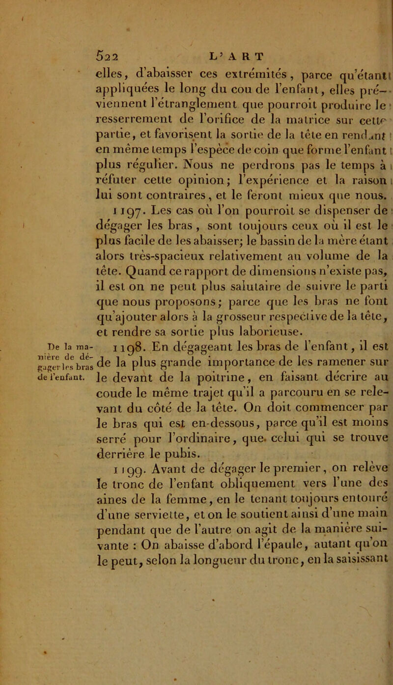 elles, d’abaisser ces extrémités, parce qu’étant' appliquées le long du coude l’enfant, elles pré- viennent l’étranglement que pourroit produire le resserrement de l’orifice de la matrice sur cette partie, et favorisent la sortie de la tête en rendant en même temps l’espèce de coin que forme l’enfant plus régulier. Nous ne perdrons pas le temps à i réfuter cette opinion; l’expérience et la raison lui sont contraires, et le feront mieux que nous. 1197. Les cas où l’on pourroit se dispenser de dégager les bras , sont toujours ceux où il est le plus facile de les abaisser; le bassin de la mère étant alors très-spacieux relativement au volume de la tête. Quand ce rapport de dimensions n’existe pas, il est on ne peut plus salutaire de suivre le parti que nous proposons; parce que les bras ne font qu’ajouter alors à la grosseur respective de la tête, et rendre sa sortie plus laborieuse. De la ma- 1198. En dégageant les bras de l’enfant, il est wbras de la plus grande importance de les ramener sur de l’enfant, le devant de la poitrine, en faisant décrire au coude le même trajet qu’il a parcouru en se rele- vant du côté de la tête. On doit commencer par le bras qui est en-dessous, parce qu’il est moins serré pour l’ordinaire, que. celui qui se trouve derrière le pubis. 1199. Avant de dégager le premier, on relève le tronc de l’enfant obliquement vers l’une des aines de la femme, en le tenant toujours entoure d’une serviette, et on le soutient ainsi d’une main pendant que de l’autre on agit de la manière sui- vante : On abaisse d’abord l’épaule, autant qu’on le peut, selon la longueur du tronc, en la saisissant 1