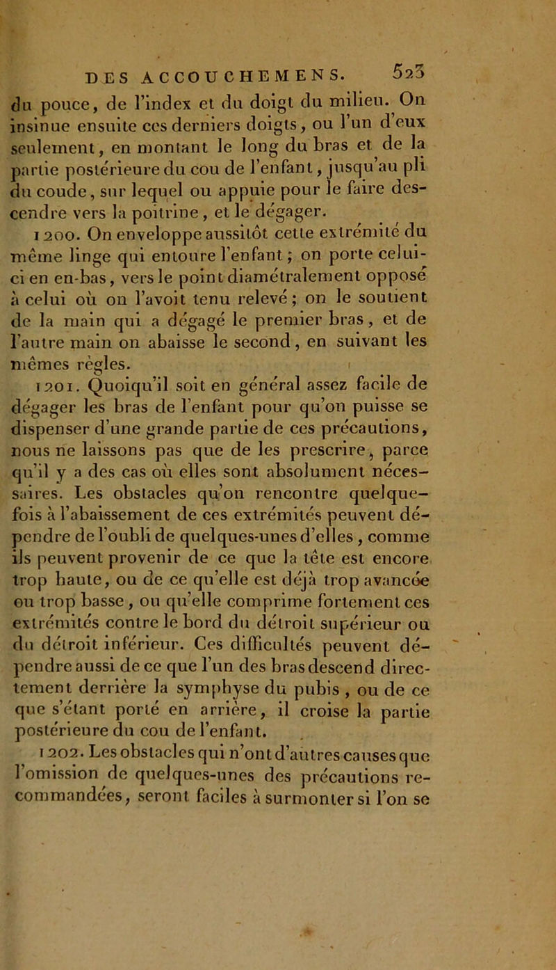 du pouce, de l’index et du doigt du milieu. On insinue ensuite ces derniers doigts, ou l’un d eux seulement, en montant le long du bras et de la partie postérieure du cou de l’enfant, jusqu’au pli du coude, sur lequel ou appuie pour le faire des- cendre vers la poitrine, et le dégager. 1200. On enveloppe aussitôt cette extrémité du même linge qui entoure l’enfant ; on porte celui- ci en en-bas, vers le point diamétralement oppose à celui où on l’avoit tenu relevé; on le soutient de la main qui a dégagé le premier bras, et de l’autre main on abaisse le second, en suivant les mêmes règles. 1201. Quoiqu’il soit en général assez facile de dégager les bras de l’enfant pour qu’on puisse se dispenser d’une grande partie de ces précautions, nous ne laissons pas que de les prescrire, parce qu’il y a des cas où elles sont absolument néces- saires. Les obstacles qu’on rencontre quelque- fois à 1’abaissement de ces extrémités peuvent dé- pendre de l’oubli de quelques-unes d’elles, comme ils peuvent provenir de ce que la tête est encore trop haute, ou de ce qu’elle est déjà trop avancée ou trop basse, ou qu’elle comprime fortement ces extrémités contre le bord du détroit supérieur ou du détroit inférieur. Ces difficultés peuvent dé- pendre aussi de ce que l’un des bras descend direc- tement derrière la symphyse du pubis , ou de ce que s’étant porté en arrière, il croise la partie postérieure du cou de l’enfant. 1202. Les obstacles qui n’ont d’aùtres causes que 1 omission de quelques-unes des précautions re- commandées, seront faciles à surmonter si l’on se