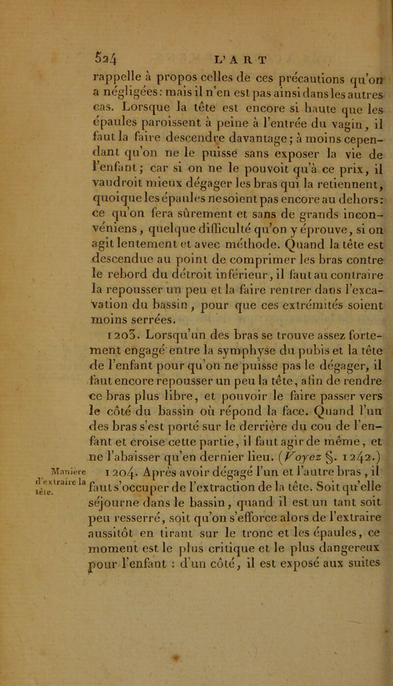 Manière d'ex traire la tète. rappelle à propos celles de ces précautions quon a négligées: mais il n’en est pas ainsidansles autres cas. Lorsque la lete est encore si haute que les épaules paroissent à peine à l’entrée du vagin, il faut la faire descendre davantage ; à moins cepen- dant qu’on ne le puisse sans exposer la vie de l’enfant; car si on ne le pouvoit qu’à ce prix, il vaudroit mieux dégager les bras qui la retiennent, quoique les épaules nesoient pas encore au dehors : ce qu’on fera sûrement et sans de grands incon- véniens, quelque difficulté qu’on y éprouve, si on agit lentement et avec méthode. Quand la tête est descendue au point de comprimer les bras contre le rebord du détroit inférieur, il faut au contraire la repousser un peu et la faire rentrer dans l’exca- vation du bassin , pour que ces extrémités soient moins serrées. I2o3. Lorsqu’un des bras se trouve assez forte- ment engagé entre la symphyse du pubis et la tête de l’enfant pour qu’on ne puisse pas le dégager, il faut encore repousser un peu la tête, afin de rendre ce bras plus libre, et pouvoir le faire passer vers le côté du bassin où répond la face. Quand l’un des bras s’est porté sur le derrière du cou de l’en- fant et croise celle partie, il faut agir de même, et ne rabaisser qu’en dernier lieu. (Voyez §. 1242.) 1 2c>4- Après avoir dégagé l’un et l’autre bras , il fauts’occuper de l’extraction de la tête. Soit qu’elle séjourne dans le bassin, quand il est un tant soit peu resserré, soit qu’on s’efforce alors de l’extraire aussitôt en tirant sur le tronc et les épaules, ce moment est le plus critique et le plus dangereux pour l’enfant : d’un côté, il est exposé aux suites *•
