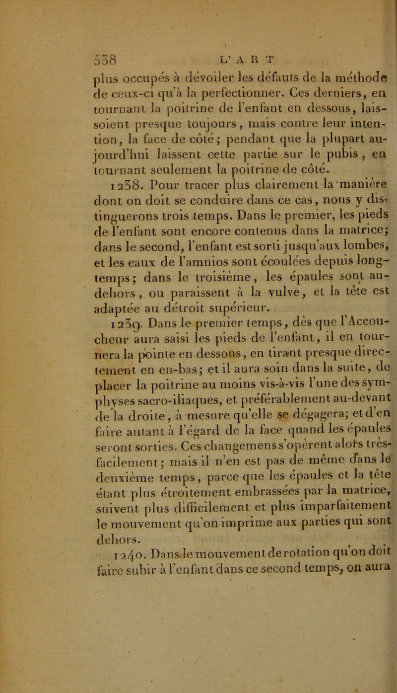 plus occupés à dévoiler les défauts de la méthode de ceux-ci qu’à la perfectionner. Ces derniers, en tournant la poitrine de l’enfant en dessous, lais- soient presque toujours, mais contre leur inten- tion, la face de côté; pendant que la plupart au- jourd’hui laissent cette partie sur le pubis , en tournant seulement la poitrine de côté. 1238. Pour tracer plus clairement la manière dont on doit se conduire dans ce cas, nous y dis- tinguerons trois temps. Dans le premier, les pieds de l’enfant sont encore contenus dans la matrice; dans le second, l’enfant est sorti jusqu’aux lombes, et les eaux de l’amnios sont écoulées depuis long- temps; dans le troisième, les épaules sont au- dehors, ou paraissent à la vulve, et la tête est adaptée au détroit supérieur. 123g. Dans le premier temps, dès que l’Accou- cheur aura saisi les pieds de l’enfant, d en tour- nera la pointe en dessous, en tirant presque direc- tement en en-bas; et il aura soin dans la suite, de placer la poitrine au moins vis-à-vis l’une des sym- physes sacro-iliaques, et préférablement au-devant de la droite, à mesure qu’elle se dégagera; etden faire autant à l’égard de la face quand les épaules seront sorties. Ces changemenss opèrent alors très- facilement; mais d n’en est pas de meme (Tans le deuxième temps, parce que les épaules et la tète étant plus étroitement embrassées par la matrice, suivent plus difficilement et plus imparfaitement le mouvement qu’on imprime aux parties qui sont dehors. 12.4 o. Dans le mouvement de rotation qu on doit faire subir à l’enfant dans ce second temps, on aura