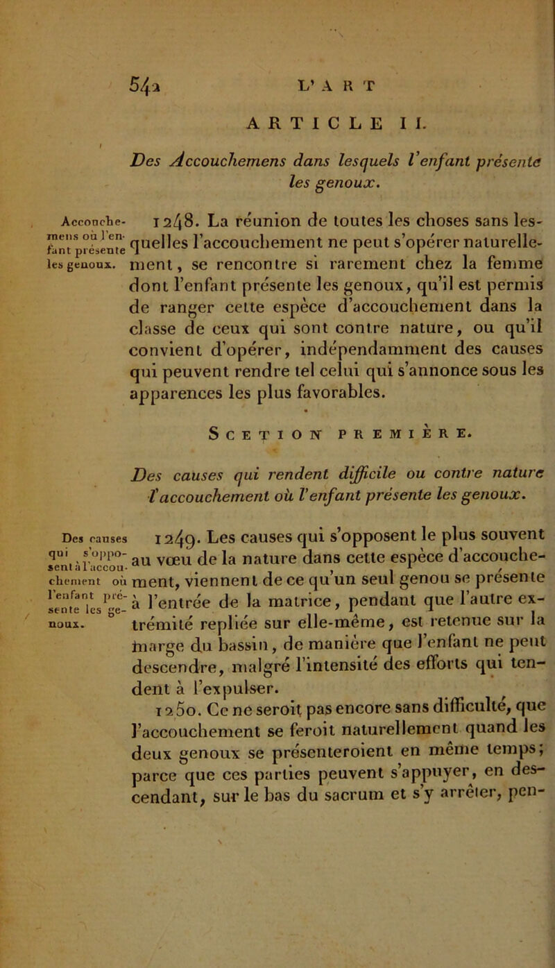 Acconclie- mens où l’en- fant présente les genoux. Des ranses qui s’oppo- sent à l'accou- chement où l’enfant pré- sente les ge- noux. ARTICLE II. Des Accouchemens dans lesquels Venfant présenta les genoux. 1248. La réunion de toutes les choses sans les- quelles l'accouchement ne peut s’opérer naturelle- ment, se rencontre si rarement chez la femme dont l’enfant présente les genoux, qu’il est permis de ranger cette espèce d’accouchement dans la classe de ceux qui sont contre nature, ou qu’il convient d’opérer, indépendamment des causes qui peuvent rendre tel celui qui s’annonce sous les apparences les plus favorables. SCE'piON PREMIERE. Des causes qui rendent difficile ou contre nature îaccouchement où l’enfant présente les genoux. 1249- Les causes qui s’opposent le plus souvent au vœu de la nature dans cette espèce d’accouche- ment, viennent de ce qu’un seul genou se présente à l’entrée de la matrice, pendant que l’autre ex- trémité repliée sur elle-même, est retenue sur la fnarge du bassin, de manière que l’enfant ne peut descendre, malgré l’inlensite des efforts qui ten- dent à l’expulser. 115o. Ce ne seroit pas encore sans difficulté, que l’accouchement se feroit naturellement quand les deux genoux se présenteroient en même temps; parce que ces parties peuvent s’appuyer, en des- cendant, sur le bas du sacrum et s’y arrêter, peu-
