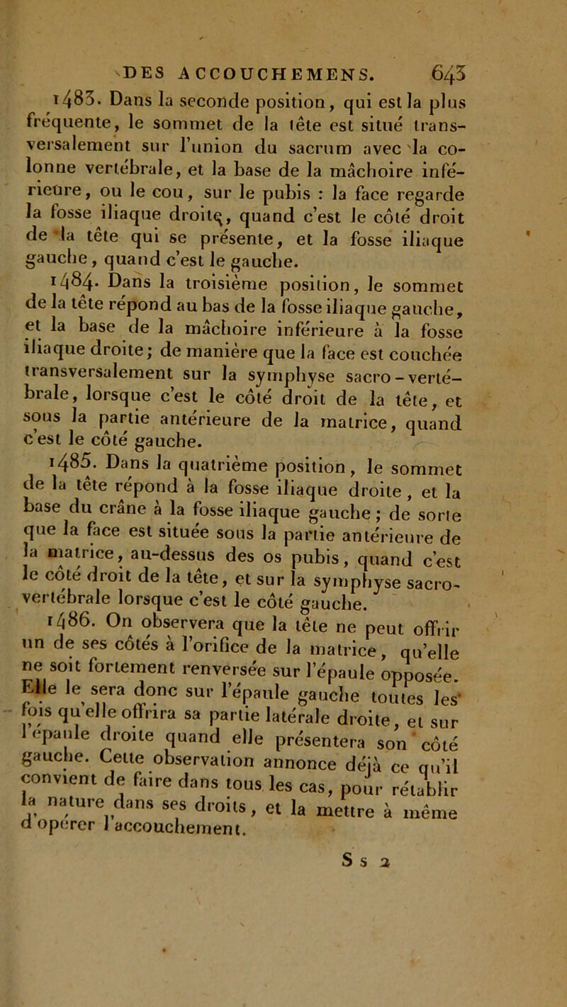 1483. Dans la seconde position, qui est la plus fréquente, le sommet de la tête est situé trans- versalement sur l’union du sacrum avec la co- lonne vertébrale, et la base de la mâchoire infé- rieure, ou le cou, sur le pubis : la face regarde la fosse iliaque droitq, quand c’est Je côté droit de la tête qui se présente, et la fosse iliaque gauche, quand c’est le gauche. 1484- Dans la troisième position, le sommet de la tête répond au bas de la fosse iliaque gauche, et la base de la mâchoire inférieure à la fosse iliaque droite; de manière que la face est couchée transversalement sur la symphyse sacro-verté- brale, lorsque c’est le côté droit de la tête, et sous la partie anterieure de la matrice, quand c’est le côté gauche. i485. Dans la quatrième position, le sommet de la tête répond à la fosse iliaque droite , et la base du crâne a la fosse iliaque gauche; de sorte que la face est située sous la partie antérieure de la matiice, au-dessus des os pubis, quand c’est le coté droit de la tête, et sur la symphyse sacro- vertébrale lorsque c’est le côté gauche. r^86. On observera que la tête ne peut offrir un de ses côtés à l’orifice de la matrice, quelle ne soit fortement renversée sur l’épaule oppos-e EUe le sera donc sur l’épaule gauche toutes ïes* fois quelle offrira sa partie latérale droite, et sur 1 épaulé droite quand elle présentera son ' côté gauche. Cette observation annonce déjà ce qu’il convient de faire dans tous les cas, pour rétablir la nature dans ses droits, et la mettre à même a opérer J accouchement.